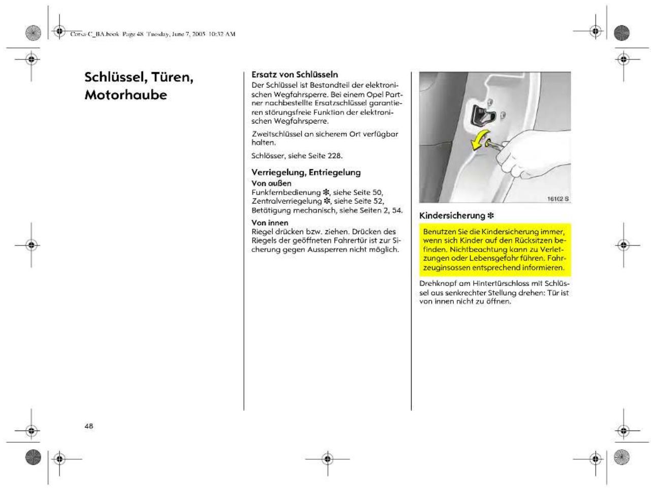Corsa C. RA book Page 48 Tuesday, June 7, 2005 10:32 AM Schlüssel, Türen, Motorhaube Ersatz von Schlüsseln Der Schlüssel ist Bestandteil der elektronischen Wegfahrspere. Bei einem Opel Partner nachbestellte Ersatzschlüssel garantieren störungsfreie Funktion der elektronischen Wegfahrspere. Zweitschlüssel an sicherem Ort verfügbar halten. Schlösser, siehe Seite 228. Verriegelung, Entriegelung Von außen Funkfernbedienung *, siehe Seite 50, Zentralverriegelung *, siehe Seite 52, Betätigung mechanisch, siehe Seiten 2, 54. Von innen Riegel drücken bzw. ziehen. Drücken des Riegels der geöffneten Fahrertür ist zur Sicherung gegen Aussperren nicht möglich. Kindersicherung * Benutzen Sie die Kindersicherung immer, wenn sich Kinder auf den Rücksitzen befinden. Nichtbeachtung kann zu Verletzungen oder Lebensgefahr führen. Fahrzeuginsassen entsprechend informieren. Drehknopf am Hintertürschloss mit Schlüssel aus senkrechter Stellung drehen: Tür ist von innen nicht zu öffnen.