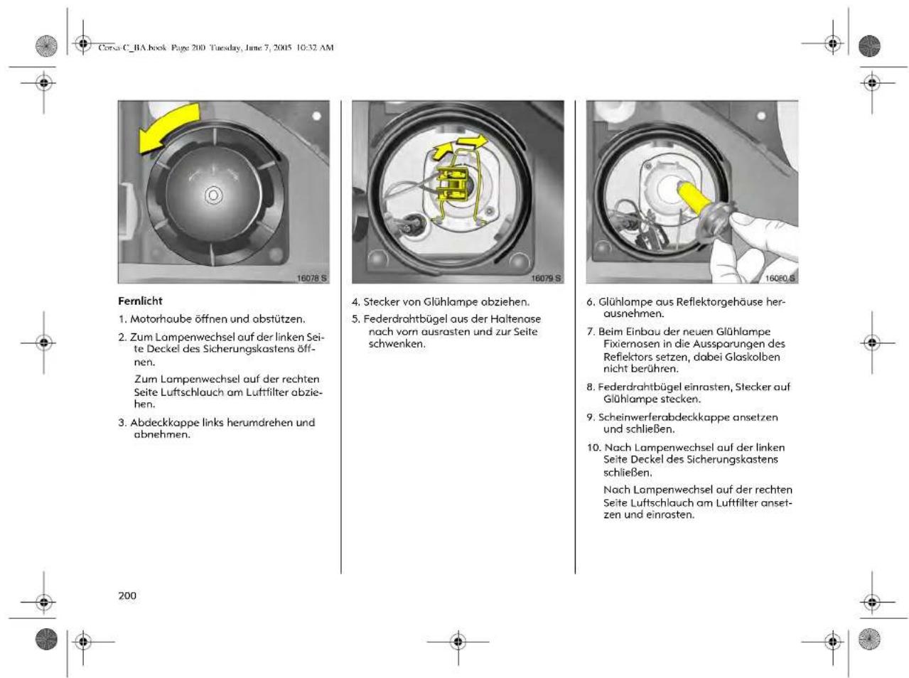 Corse C_1A book Page 200 Tuesday, June 7, 2005 10:32 AM Fernlicht 1. Motorhaube öffnen und abstützen. 2. Zum Lampenwechsel auf der linken Seite Deckel des Sicherungskastens öffnen. Zum Lampenwechsel auf der rechten Seite Luftschlauch am Luftfilter abziehen. 3. Abdeckkappe links herumdrehen und abnehmen. 4. Stecker von Glühlampe abziehen. 5. Federdrahtbügel aus der Haltenase nach vorn ausrasten und zur Seite schwenken. 6. Glühlampe aus Reflektorgehäuse herausnehmen. 7. Beim Einbau der neuen Glühlampe Fixiernosen in die Aussparungen des Refiektors setzen, dabei Glaskolben nicht berühren. 8. Federdrahtbügel einrasten, Stecker auf Glühlampe stecken. 9. Scheinwerferabdeckkappe ansetzen und schließen. 10. Nach Lampenwechsel auf der linken Seite Deckel des Sicherungskastens schließen. Nach Lampenwechsel auf der rechten Seite Luftschlauch am Luftfilter ansetzen und einrasten.