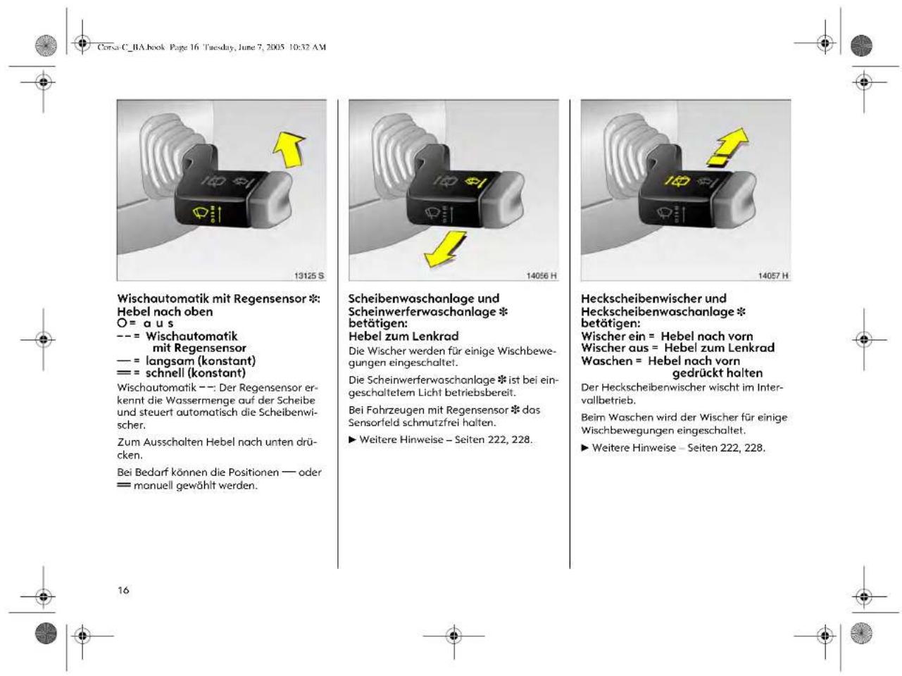 Corsa C_BA.book Page 16 Tuesday, June 7, 2005 10:32 AM Wischautomatik mit Regensensor * Hebel nach oben O = a u s --- = Wischautomatik mit Regensensor - = langsam (konstant) == = schnell (konstant) Wischautomatik --- Der Regensensor erkennt die Wassermenge auf der Scheibe und steuert automatisch die Scheibenwischer. Zum Ausschalten Hebel nach unten drücken. Bei Bedarf können die Positionen — oder == manuell gewählt werden. 13125 S 14056 H 14057 H Scheibenwaschanlage und Scheinwerferwaschanlage * betätigen: Hebel zum Lenkrad Die Wischer werden für einige Wischbewegungen eingeschaltet. Die Scheinwerferwaschanlage * ist bei eingeschaltetem Licht betriebsbereit. Bei Fahrzeugen mit Regensensor * das Sensorfeld schmutzfrei halten. ► Weitere Hinweise – Seiten 222, 228. Heckscheibenwischer und Heckscheibenwaschanlage * betätigen: Wischer ein = Hebel nach vorn Wischer aus = Hebel zum Lenkrad Waschen = Hebel nach vorn gedrückt halten Der Heckscheibenwischer wischt im Intervallbetrieb. Beim Waschen wird der Wischer für einige Wischbewegungen eingeschaltet. ► Weitere Hinweise – Seiten 222, 228.