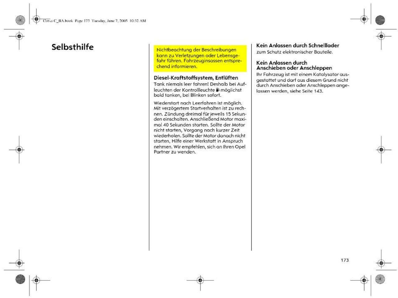 Corsa C. RA book Page 173 Tuesday, June 7, 2005 10:32 AM Selbsthilfe Nichtbeachtung der Beschreibungen kann zu Verletzungen oder Lebensge- fahr führen. Fahrzeuginsassen entspre- chend informieren. Diesel-Kraftstoffsystem, Entlüften Tank niemals leer fahren! Deshalb bei Auf- leuchten der Kontrollleuchte ≡ möglichst bald tanken, bei Blinken sofort. Wiederstart nach Leerfahren ist möglich. Mit verzögertem Startverhalten ist zu rech- nen. Zündung dreimal für jeweils 15 Seku- den einschalten. Anschließend Motor maxi- mal 40 Sekunden starten. Sollte der Motor nicht starten, Vorgang nach kurzer Zeit wiederholen. Sollte der Motor danach nicht starten, Hilfe einer Werkstatt in Anspruch nehmen. Wir empfehlen, sich an Ihren Opel Partner zu wenden. Kein Anlassen durch Schnellader zum Schutz elektronischer Bauteile. Kein Anlassen durch Anschieben oder Anschleppen Ihr Fahrzeug ist mit einem Katalysator aus- gestattet und darf aus diesem Grund nicht durch Anschieben oder Anschleppen ange- lassen werden, siehe Seite 143. 173