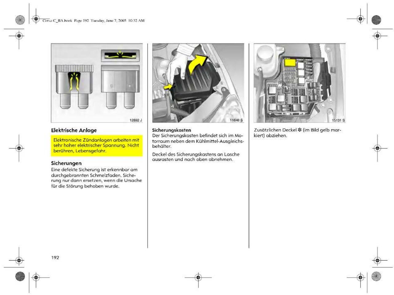 Corsa C_1A book Page 192. Tuesday, June 7, 2005 10:32 AM Elektrische Anlage Elektronische Zündanlagen arbeiten mit sehr hoher elektrischer Spannung. Nicht berühren, Lebensgefahr. Sicherungen Eine defekte Sicherung ist erkennbar am durchgebrannten Schmelzfaden. Sicherung nur dann ersetzen, wenn die Ursache für die Störung behaben wurde. Sicherungskasten Der Sicherungskosten befindet sich im Motorraum neben dem Kühlmittel-Ausgleichsbehälter. Deckel des Sicherungskastens an Lasche ausrasten und nach oben abnehmen. Zusätzlichen Deckel (im Bild gelb markiert) abziehen. 12892 J 11648 S 15131 S 192