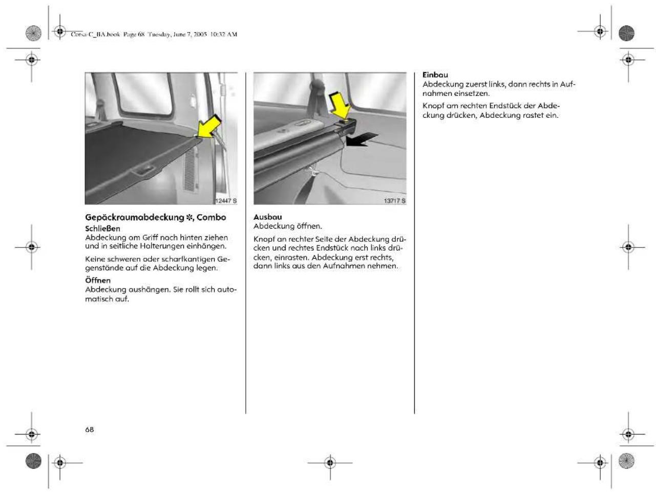 Corsa C_BA book Page 68 Tuesday, June 7, 2005 10:32 AM Gepäckraumabdeckung *, Combo Schließen Abdeckung am Griff nach hinten ziehen und in seitliche Holterungen einhängen. Keine schweren oder scharlkantigen Ge- genstände auf die Abdeckung legen. Öffnen Abdeckung aushängen. Sie rollt sich auto- matisch auf. 12447 S 13717 S Ausbau Abdeckung öffnen. Knopf an rechter Seite der Abdeckung drü- cken und rechtes Endstück nach links drü- cken, einrasten. Abdeckung erst rechts, dann links aus den Aufnahmen nehmen. Einbau Abdeckung zuerst links, dann rechts in Auf- nahmen einsetzen. Knopf am rechten Endstück der Abde- ckung drücken, Abdeckung rastet ein. 68