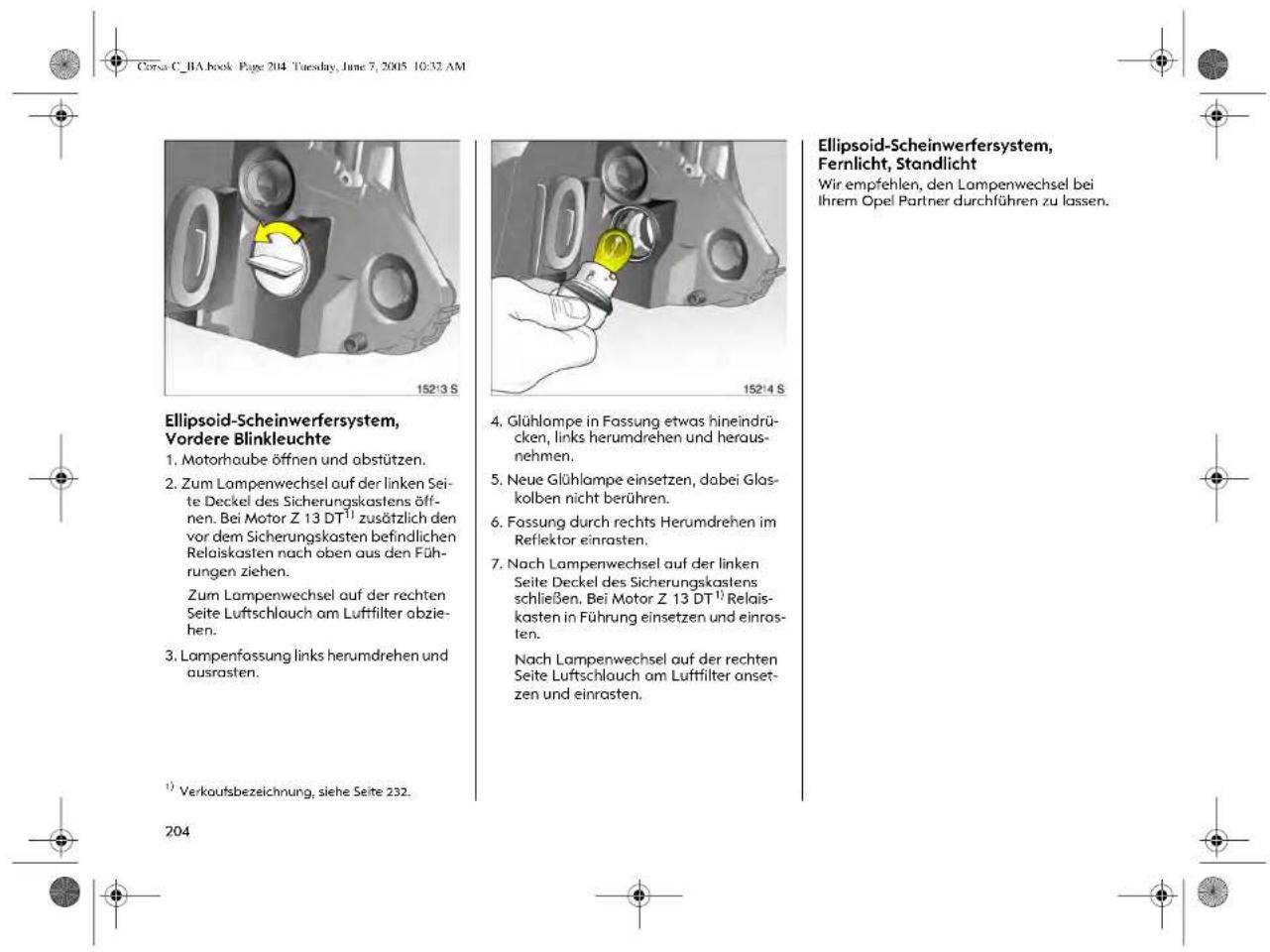 Corsa C_BA book Page 204 Tuesday, June 7, 2005 10:32 AM Ellipsoid-Scheinwerfersystem, Vordere Blinkleuchte 1. Motorhaube öffnen und abstützen. 2. Zum Lampenwechsel auf der linken Seite Deckel des Sicherungskastens öffnen. Bei Motor Z 13 DT¹ zusätzlich den vor dem Sicherungskastens befindlichen Relaiskasten nach oben aus den Führungen ziehen. Zum Lampenwechsel auf der rechten Seite Luftschlauch am Luftfilter abziehen. 3. Lampenfassung links herumdrehen und ausrasten. ¹) Verkaufsbezeichnung, siehe Seite 232. 204 4. Glühlompe in Fassung etwas hineindrücken, links herumdrehen und herausnehmen. 5. Neue Glühlompe einsetzen, dabei Glaskolben nicht berühren. 6. Fassung durch rechts Herumdrehen im Reflektor einrasten. 7. Nach Lampenwechsel auf der linken Seite Deckel des Sicherungskastens schließen. Bei Motor Z 13 DT¹ Relaiskasten in Führung einsetzen und einrossten. Nach Lampenwechsel auf der rechten Seite Luftschlauch am Luftfilter onsetzen und einrasten. Ellipsoid-Scheinwerfersystem, Fernlicht, Standlicht Wir empfehlen, den Lampenwechsel bei Ihrem Opel Partner durchführen zu lassen.