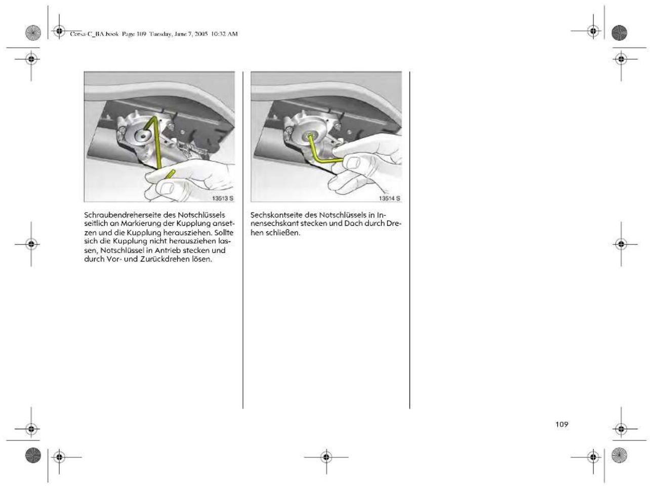 Corsa C_BA book Page 109 Tuesday, June 7, 2005 10:32 AM Schraubendreherseite des Notschlüssels seitlich an Markierung der Kupplung ansetzen und die Kupplung herausziehen. Sollte sich die Kupplung nicht herausziehen lassen, Notschlüssel in Antrieb stecken und durch Vor- und Zurückdrehen lösen. 13513 S 13514 S Sechskontseite des Notschlüssels in Innensechskant stecken und Dach durch Drehen schließen. 109