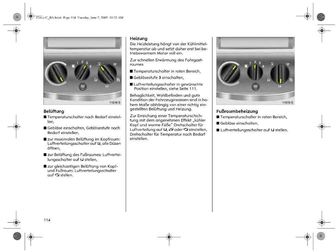 Corsa C_BA book Page 114 Tuesday, June 7, 2005 10:32 AM 11618 S Belüftung ■ Temperaturschalter nach Bedarf einstellen, ■ Gebläse einschalten, Gebläsestufe nach Bedarf einstellen, ■ zur maximalen Belüftung im Kopfraum: Luftverteilungsschalter auf 📋, alle Düsen öffnen, ■ zur Belüftung des Fußraumes: Luftverteilungsschalter auf 📋 stellen, ■ zur gleichzeitigen Belüftung von Kopf- und Fußraum: Luftverteilungsschalter auf 📋 stellen. Heizung Die Heizleistung hängt von der Kühlmittel-temperatur ab und setzt daher erst bei betriebswarmem Motor voll ein. Zur schnellen Erwärmung des Fahrgastr-aumes ■ Temperaturschalter in roten Bereich, ■ Gebläsestufe 3 einschalten, ■ Luftverteilungsschalter in gewünschte Position einstellen, siehe Seite 111. Behaglichkeit, Wohlbefinden und gute Kondition der Fahrzeuginsassen sind in ho-hem Maße abhängig von einer richtig eingestellten Belüftung und Heizung. Zur Erreichung einer Temperaturschich-tung mit dem angenehmen Effekt „kühler Kopf und warme Füße“ Drehschalter für Luftverteilung auf 📋, 📋 oder 📋 einstellen, Drehschalter für Temperatur nach Bedarf einstellen. Fußraumbeheizung ■ Temperaturschalter in roten Bereich, ■ Gebläse einschalten, ■ Luftverteilungsschalter auf 📋 stellen. 114
