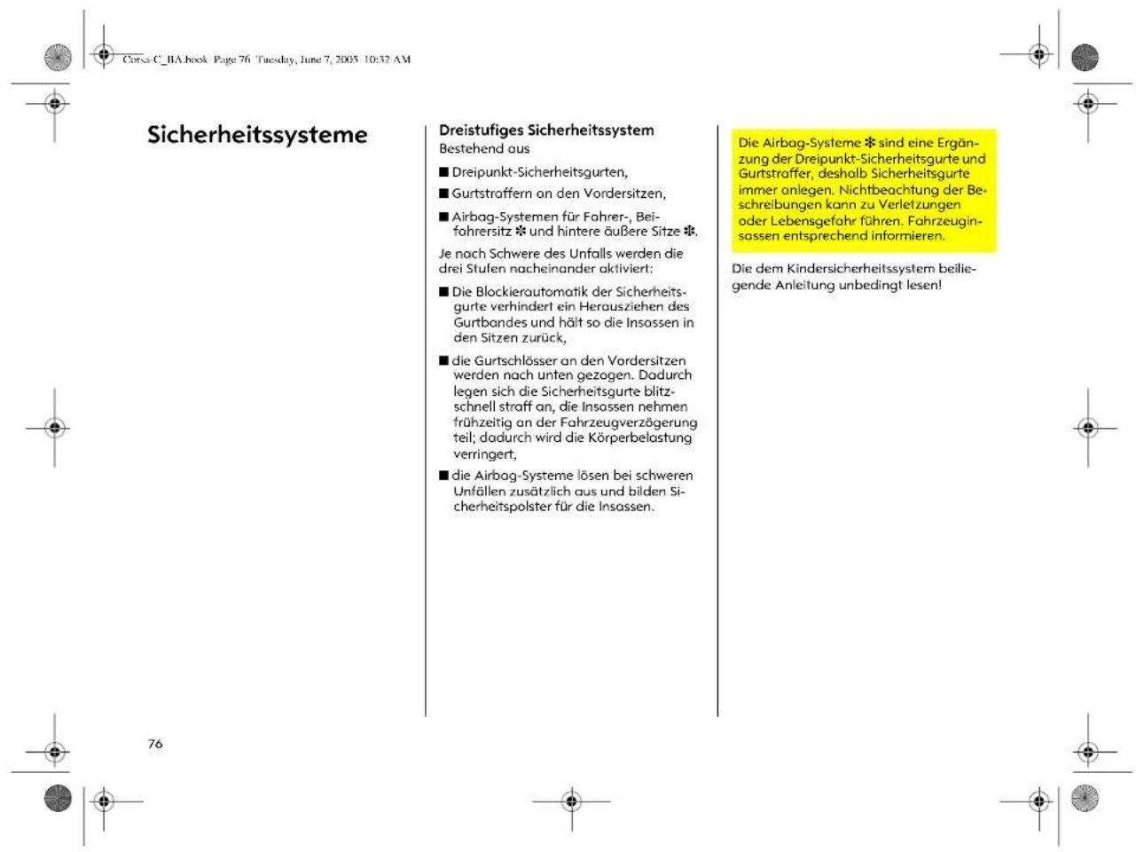 Corsa C_BA.book Page 76 Tuesday, June 7, 2005 10:32 AM Sicherheitssysteme Dreistufiges Sicherheitssystem Bestehend aus ■ Dreipunkt-Sicherheitsgurten, ■ Gurtstraffern an den Vordersitzen, ■ Airbag-Systemen für Fahrer-, Beifahrersitz * und hintere äußere Sitze *. Je nach Schwere des Unfalls werden die drei Stufen nacheinander aktiviert: ■ Die Blockierautomatik der Sicherheitsgurte verhindert ein Herausziehen des Gurtbondes und hält so die Insassen in den Sitzen zurück, ■ die Gurtschlösser an den Vordersitzen werden nach unten gezogen. Dadurch legen sich die Sicherheitsgurte blitzschnell straff an, die Insassen nehmen frühzeitig an der Fahrzeugverzögerung teil; dadurch wird die Körperbelastung verringert, ■ die Airbag-Systeme lösen bei schweren Unfällen zusätzlich aus und bilden Sicherheitspolster für die Insassen. Die Airbag-Systeme * sind eine Ergänzung der Dreipunkt-Sicherheitsgurte und Gurtstraffer, deshalb Sicherheitsgurte immer anlegen. Nichtbeachtung der Beschreibungen kann zu Verletzungen oder Lebensgefahr führen. Fahrzeuginsassen entsprechend informieren. Die dem Kindersicherheitssystem beilie-gende Anleitung unbedingt lesen!