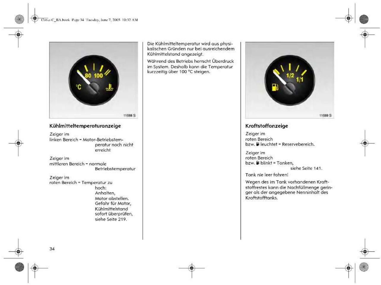 Corsa C_BA.book Page 34 Tuesday, June 7, 2005 10:32 AM Kühlmitteltemperaturanzeige Zeiger im linken Bereich = Motor-Betriebstem- peratur noch nicht erreicht Zeiger im mittleren Bereich = normale Betriebstemperatur Zeiger im roten Bereich = Temperatur zu hoch: Anhalten, Motor abstellen. Gefahr für Motor, Kühlmittelstand sofort überprüfen, siehe Seite 219. Die Kühlmitteltemperatur wird aus physi- kalischen Gründen nur bei ausreichendem Kühlmittelstand angezeigt. Während des Betriebs herrscht Überdruck im System. Deshalb kann die Temperatur kurzzeitig über 100 °C steigen. Kraftstoffanzeige Zeiger im roten Bereich bzw. leuchtet = Reservebereich. Zeiger im roten Bereich bzw. blinkt = Tanken, siehe Seite 141. Tank nie leer fahren! Wegen des im Tank vorhandenen Kraft- stoffrestes kann die Nachfüllmenge gering- ger als der angegebene Nenninholt des Kraftstofftanks. 34