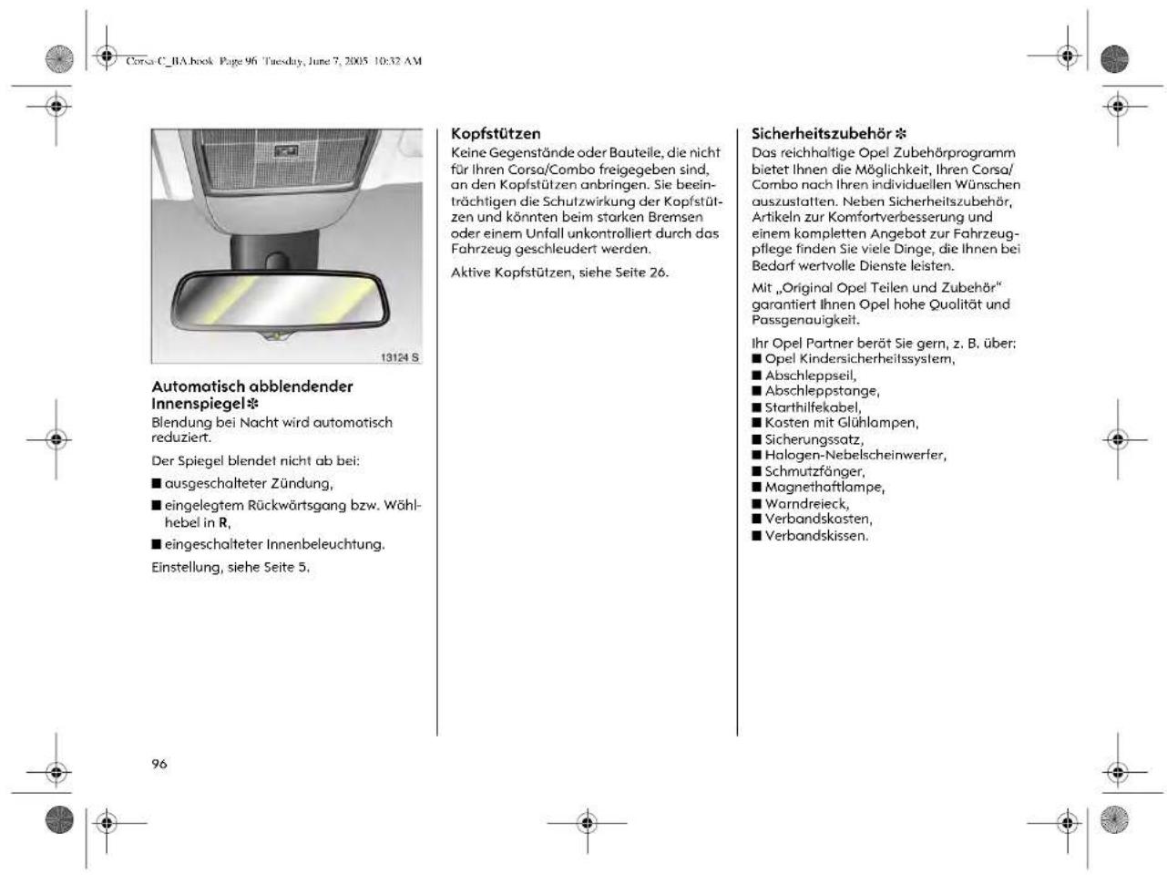 Corsa C_BA.book Page 96 Tuesday, June 7, 2005 10:32 AM Automatisch abblendender Innenspiegel* Blendung bei Nacht wird automatisch reduziert. Der Spiegel blendet nicht ab bei: ■ ausgeschalteter Zündung, ■ eingelegtem Rückwärtsgang bzw. Wähl- hebel in R, ■ eingeschalteter Innenbeleuchtung. Einstellung, siehe Seite 5. Kopfstützen Keine Gegenstände oder Bauteile, die nicht für Ihren Corso/Combo freigegeben sind, an den Kopfstützen anbringen. Sie beein- trächtigen die Schutzwirkung der Kopfstüt- zen und könnten beim starken Bremsen oder einem Unfall unkontrolliert durch das Fahrzeug geschleudert werden. Aktive Kopfstützen, siehe Seite 26. Sicherheitszubehör * Das reichhaltige Opel Zubehörprogramm bietet Ihnen die Möglichkeit, Ihren Corsa/ Combo nach Ihren individuellen Wünschen auszustalten. Neben Sicherheitszubehör, Artikeln zur Komfortverbesserung und einem kompletten Angebot zur Fahrzeug- pflege finden Sie viele Dinge, die Ihnen bei Bedarf wertvolle Dienste leisten. Mit „Original Opel Teilen und Zubehör“ garantiert Ihnen Opel hohe Qualität und Passgenauigkeit. Ihr Opel Partner berät Sie gern, z. B. über: ■ Opel Kindersicherheitssystem, ■ Abschleppseil, ■ Abschleppstange, ■ Starthilfekabel, ■ Kosten mit Glühlampen, ■ Sicherungssatz, ■ Halogen-Nebelscheinwerfer, ■ Schmutzfänger, ■ Magnethaftlampe, ■ Warndreieck, ■ Verbandskosten, ■ Verbandskissen.
