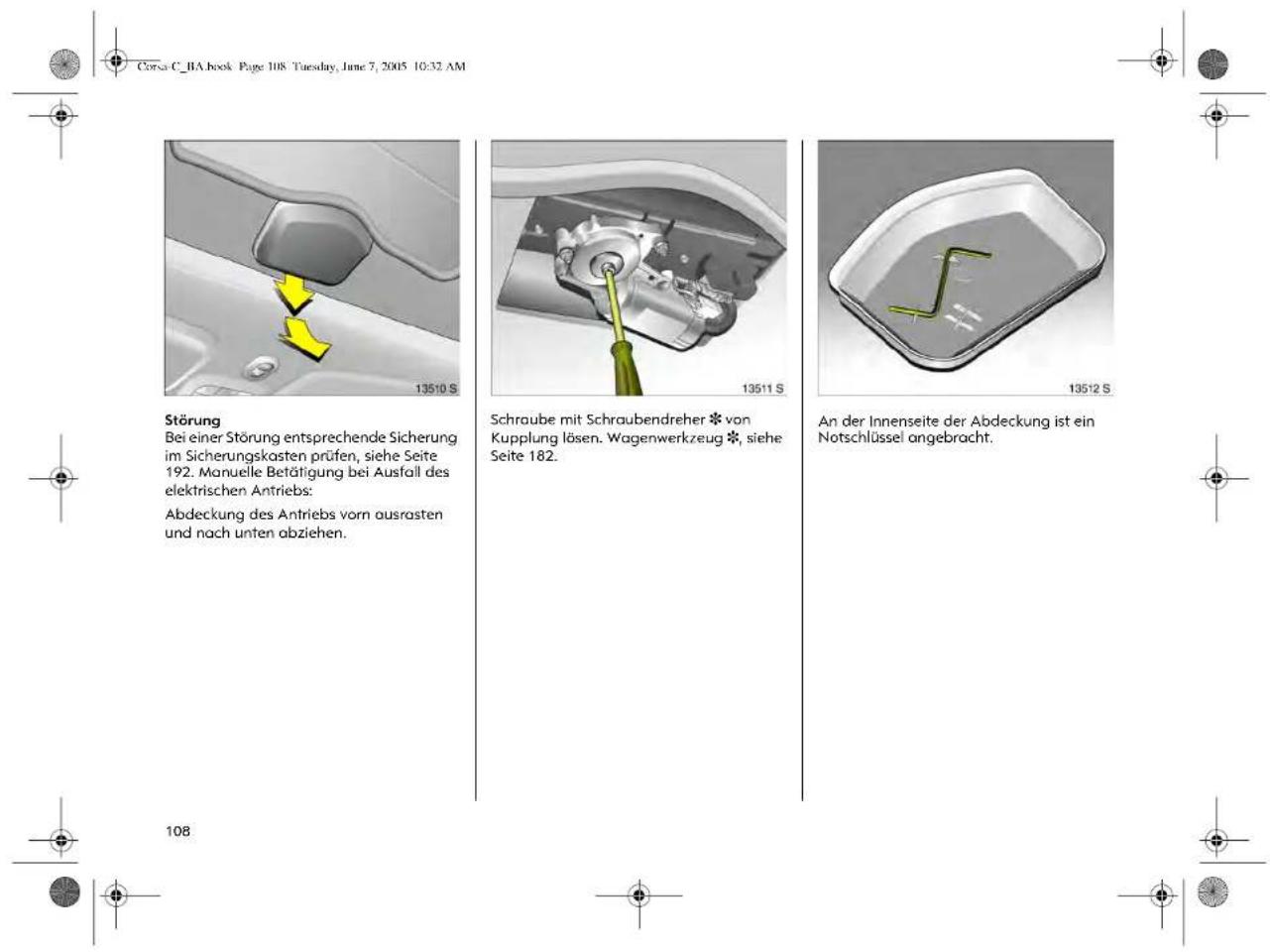 Corsa C_BA book Page 108 Tuesday, June 7, 2005 10:32 AM Störung Bei einer Störung entsprechende Sicherung im Sicherungskasten prüfen, siehe Seite 192. Manuelle Betätigung bei Ausfall des elektrischen Antriebs: Abdeckung des Antriebs vorn ausrasten und nach unten abziehen. Schraube mit Schraubendreher * von Kupplung lösen. Wagenwerkzeug *, siehe Seite 182. An der Innenseite der Abdeckung ist ein Notschlüssel angebracht. 13510 S 13511 S 13512 S 108