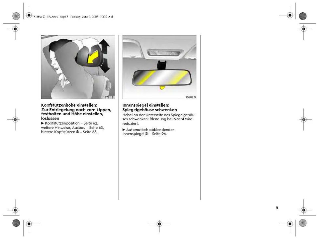 Corsa C_BA.book Page 5 Tuesday, June 7, 2005 10:32 AM Kopfstützenhöhe einstellen: Zur Entriegelung nach vorn kippen, festhalten und Höhe einstellen, loslassen ► Kopfstützenposition – Seite 62, weitere Hinweise, Ausbau – Seite 63, hintere Kopfstützen ❄ – Seite 63. Innenspiegel einstellen: Spiegelgehäuse schwenken Hebel an der Unterseite des Spiegelgehäus- ses schwenken: Blendung bei Nacht wird reduziert. ► Automatisch abblendender Innenspiegel ❄ – Seite 96.