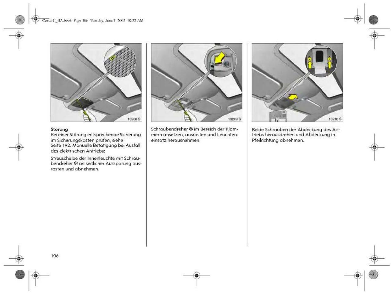 Corsa C_BA book Page 106 Tuesday, June 7, 2005 10:32 AM Störung Bei einer Störung entsprechende Sicherung im Sicherungskasten prüfen, siehe Seite 192. Manuelle Betätigung bei Ausfall des elektrischen Antriebs: Streuscheibe der Innenleuchte mit Schraubendreher * an seitlicher Aussparung ausrasten und abnehmen. Schraubendreher * im Bereich der Klammern ansetzen, ausrasten und Leuchten-einsatz herausnehmen. Beide Schrouben der Abdeckung des Antriebs herausdrehen und Abdeckung in Pfeilrichtung abnehmen.