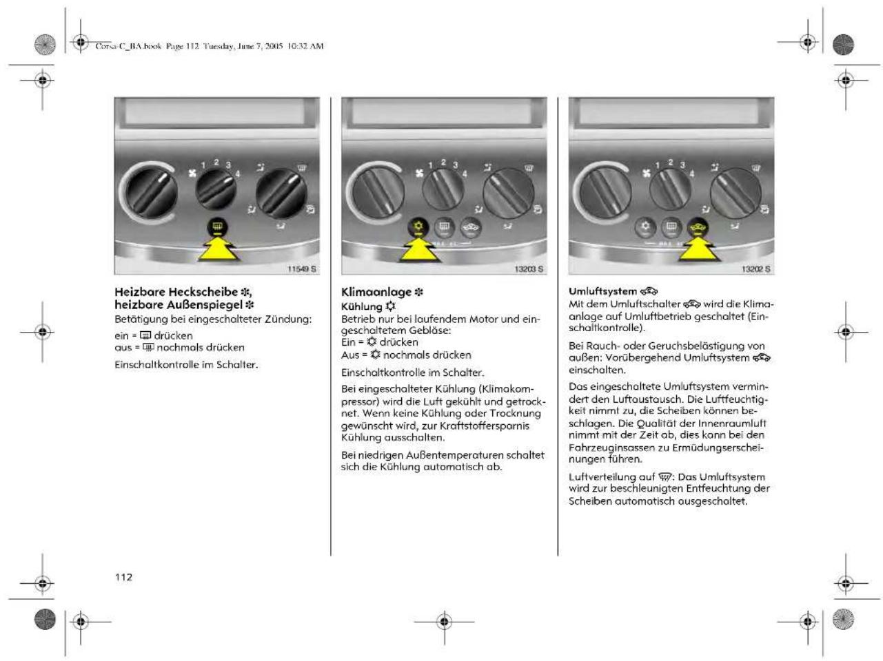 Corsa C_BA book Page 112. Tuesday, June 7, 2005 10:32 AM Heizbare Heckscheibe *, heizbare Außenspiegel * Betätigung bei eingeschalteter Zündung: ein = ☐ drücken aus = ☐ nochmals drücken Einschaltkontrolle im Schalter. Klimaanlage * Kühlung * Betrieb nur bei laufendem Motor und eingeschaltetem Geblöse: Ein = ☐ drücken Aus = ☐ nochmals drücken Einschaltkontrolle im Schalter. Bei eingeschalteter Kühlung (Klimakompressor) wird die Luft gekühlt und getrocknet. Wenn keine Kühlung oder Trocknung gewünscht wird, zur Kraftstoffersparnis Kühlung ausschalten. Bei niedrigen Außentemperaturen schaltet sich die Kühlung automatisch ab. Umluftsystem * Mit dem Umluftschalter ✉ wird die Klimaanlage auf Umluftbetrieb geschaltet (Einschaltkontrolle). Bei Rauch- oder Geruchsbelästigung von außen: Vorübergehend Umluftsystem ✉ einschalten. Das eingeschaltete Umluftsystem vermindert den Luftoustausch. Die Luftfeuchtigkeit nimmt zu, die Scheiben können beschlagen. Die Qualität der Innenraumluft nimmt mit der Zeit ab, dies kann bei den Fahrzeuginsassen zu Ermüdungserscheinungen führen. Luftverteilung auf Ⓧ: Das Umluftsystem wird zur beschleunigten Entfeuchtung der Scheiben automatisch ausgeschaltet.