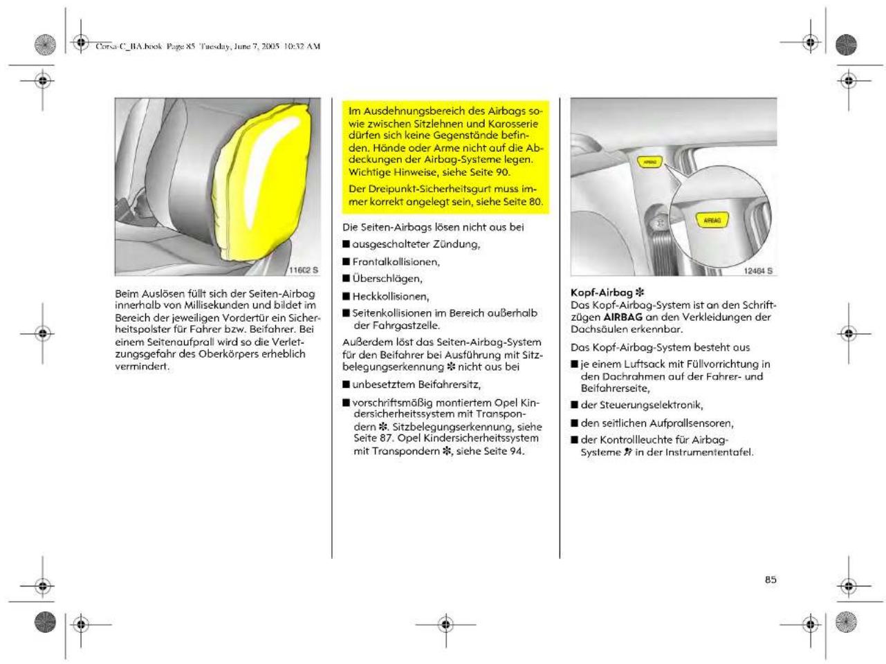 Corsa C_BA.book Page 85 Tuesday, June 7, 2005 10:32 AM Beim Auslösen füllt sich der Seiten-Airbag innerhalb von Millisekunden und bildet im Bereich der jeweiligen Vordertür ein Sicherheitspolster für Fahrer bzw. Beifahrer. Bei einem Seitenaufprall wird so die Verletzungsgefahr des Oberkörpers erheblich vermindert. Im Ausdehnungsbereich des Airbags sowie zwischen Sitzlehnen und Karosserie dürfen sich keine Gegenstände befinden. Hände oder Arme nicht auf die Abdeckungen der Airbag-Systeme legen. Wichtige Hinweise, siehe Seite 90. Der Dreipunkt-Sicherheitsgurt muss immer korrekt angelegt sein, siehe Seite 80. Die Seiten-Airbags lösen nicht aus bei ■ ausgeschalteter Zündung, ■ Frontalkollisionen, ■ Überschlägen, ■ Heckkollisionen, ■ Seitenkollisionen im Bereich außerhalb der Fahrgastzeile. Außerdem löst das Seiten-Airbag-System für den Beifahrer bei Ausführung mit Sitzbelegungserkennung * nicht aus bei ■ unbesetztem Beifahrersitz, ■ vorschriftsmäßig montiertem Opel Kindersicherheitssystem mit Transpondern *. Sitzbelegungserkennung, siehe Seite 87. Opel Kindersicherheitssystem mit Transpondern *, siehe Seite 94. Kopf-Airbag * Das Kopf-Airbag-System ist an den Schriftzügen AIRBAG an den Verkleidungen der Dachsäulen erkennbar. Das Kopf-Airbag-System besteht aus ■ je einem Luftsack mit Füllvorrichtung in den Dachrahmen auf der Fahrer- und Beifahrerseite, ■ der Steuerungselektronik, ■ den seitlichen Aufprallsensoren, ■ der Kontrollleuchte für Airbag-Systeme » in der Instrumententafel.