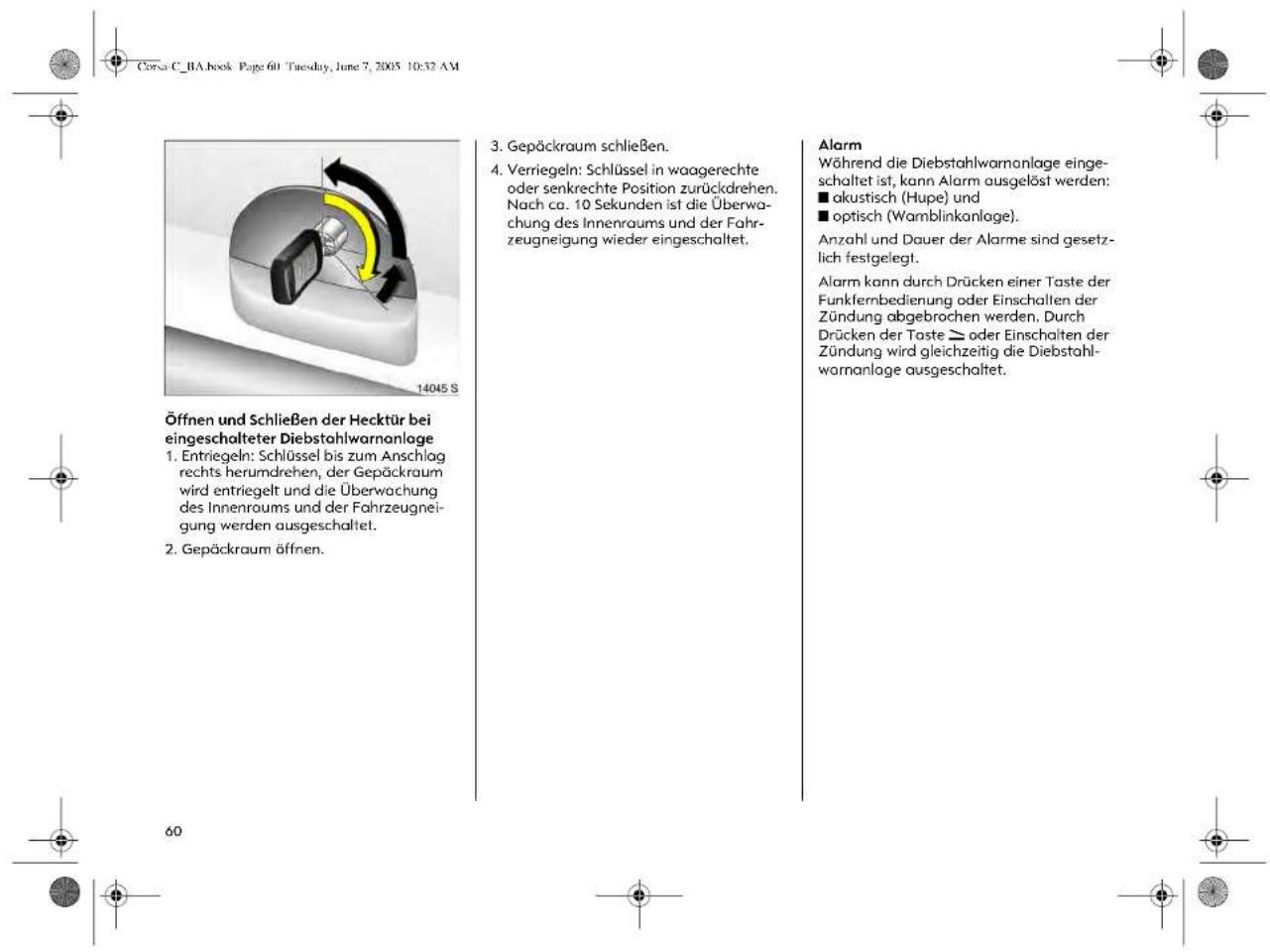 Corsa C_BA.book Page 601 Tuesday, June 7, 2005 10:32 AM Öffnen und Schließen der Hecktür bei eingeschalteter Diebstahlwarnanlage 1. Entriegeln: Schlüssel bis zum Anschlag rechts herumdrehen, der Gepäckraum wird entriegelt und die Überwachung des Innenraums und der Fahrzeugneigung werden ausgeschaltet. 2. Gepäckraum öffnen. 3. Gepäckraum schließen. 4. Verriegeln: Schlüssel in waagerechte oder senkrechte Position zurückdrehen. Nach ca. 10 Sekunden ist die Überwachung des Innenraums und der Fahrzeugneigung wieder eingeschaltet. Alarm Während die Diebstahlwarnanlage eingeschaltet ist, kann Alarm ausgelöst werden: ■ akustisch (Hupe) und ■ optisch (Wamblinkanlage). Anzahl und Dauer der Alarme sind gesetzlich festgelegt. Alarm kann durch Drücken einer Taste der Funkfernbedienung oder Einschallen der Zündung abgebrochen werden. Durch Drücken der Taste ≥ oder Einschalten der Zündung wird gleichzeitig die Diebstahlwarnanlage ausgeschaltet.