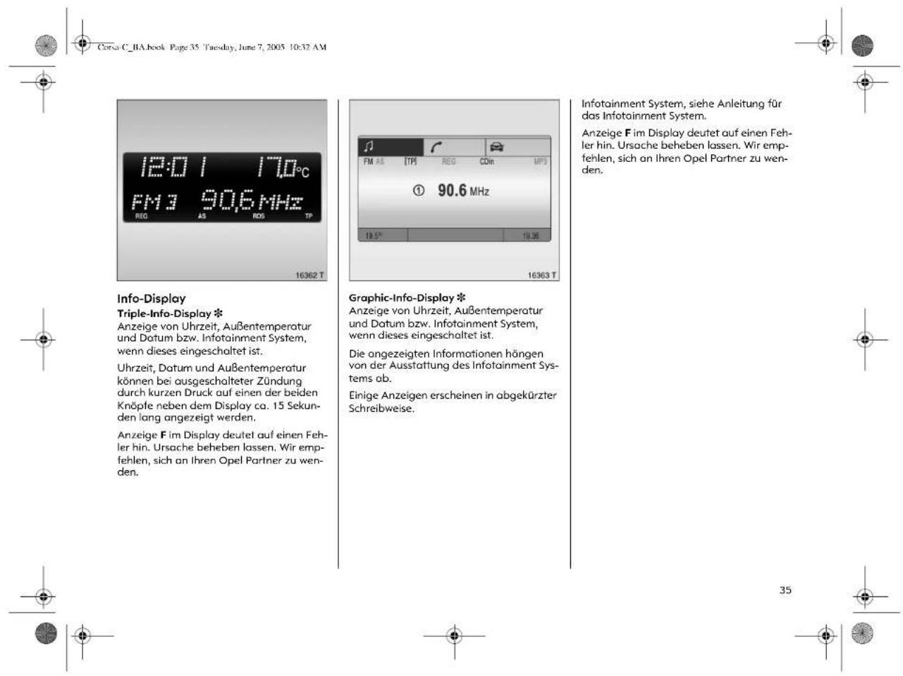 Corsa C_1A.book Page 35 Tuesday, June 7, 2005 10:32 AM 12:01 17.0°C FM3 90.6 MHz REQ AS ROS TP 16362 T Info-Display Triple-Info-Display * Anzeige von Uhrzeit, Außentemperatur und Datum bzw. Infotainment System, wenn dieses eingeschaltet ist. Uhrzeit, Datum und Außentemperatur können bei ausgeschalteter Zündung durch kurzen Druck auf einen der beiden Knöpfe neben dem Display ca. 15 Sekunden lang angezeigt werden. Anzeige F im Display deutet auf einen Fehler hin. Ursache beheben lassen. Wir empfehlen, sich an Ihren Opel Partner zu wenden. Graphic-Info-Display * Anzeige von Uhrzeit, Außentemperatur und Datum bzw. Infotainment System, wenn dieses eingeschaltet ist. Die angezeigten Informationen hängen von der Ausstattung des Infotainment Systems ab. Einige Anzeigen erscheinen in abgekürzter Schreibweise. Infotainment System, siehe Anleitung für das Infotainment System. Anzeige F im Display deutet auf einen Fehler hin. Ursache beheben lassen. Wir empfehlen, sich an Ihren Opel Partner zu wenden.