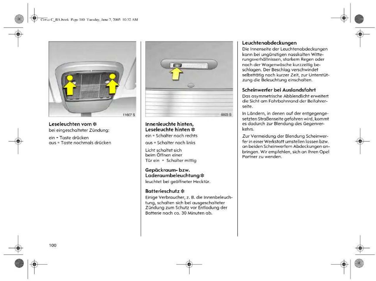 Corsa C_BA book Page 100 Tuesday, June 7, 2005 10:32 AM Leseleuchten vorn * bei eingeschalteter Zündung: ein = Taste drücken aus = Taste nochmals drücken 6923 S Innenleuchte hinten, Leseleuchte hinten * ein = Schalter nach rechts aus = Schalter nach links Licht schaltet sich beim Öffnen einer Tür ein = Schalter mittig Gepäckraum- bzw. Laderaumbeleuchtung* leuchtet bei geöffneter Hecktür. Batterieschutz * Einige Verbraucher, z. B. die Innenbeleuchtung, schalten sich bei ausgeschalteter Zündung zum Schutz vor Entladung der Batterie nach ca. 30 Minuten ab. Leuchtenabdeckungen Die Innenseite der Leuchtenabdeckungen kann bei ungünstigen nasskalten Witterungsverhältnissen, starkem Regen oder nach der Wagenwäsche kurzzeitig beschlagen. Der Beschlag verschwindet selbsttätig nach kurzer Zeit, zur Unterstützung die Beleuchtung einschalten. Scheinwerfer bei Auslandsfahrt Das asymmetrische Abblendlicht erweitert die Sicht am Fahrbahnrand der Beifahrerseite. In Ländern, in denen auf der entgegengesetzten Straßenseite gefahren wird, kommt es dadurch zur Blendung des Gegenverkehrs. Zur Vermeidung der Blendung Scheinwerfer in einer Werkstatt umstellen lassen bzw. an beiden Scheinwerfern Abdeckungen anbringen. Wir empfehlen, sich an Ihren Opel Partner zu wenden.