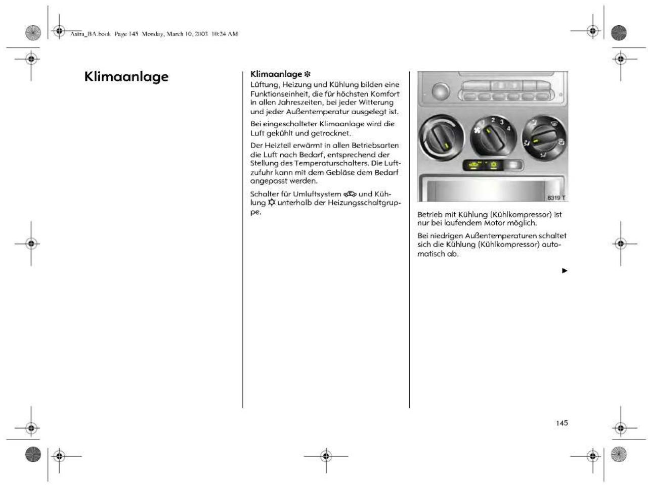 Astra_BA.book Page 145 Monday, March 10, 2003 10:24 AM Klimaanlage Klimaanlage * Lüftung, Heizung und Kühlung bilden eine Funktionseinheit, die für höchsten Komfort in allen Jahreszeiten, bei jeder Witterung und jeder Außentemperatur ausgelegt ist. Bei eingeschalteter Klimaanlage wird die Luft gekühlt und getrocknet. Der Heizteil erwärmt in allen Betriebsarten die Luft nach Bedarf, entsprechend der Stellung des Temperaturschalters. Die Luftzufuhr kann mit dem Gebläse dem Bedarf angepasst werden. Schalter für Umluftsystem ◎ und Kühlung ✉ unterhalb der Heizungsschaltgruppe. Betrieb mit Kühlung (Kühlkompressor) ist nur bei laufendem Motor möglich. Bei niedrigen Außentemperaturen schaltet sich die Kühlung (Kühlkompressor) automatisch ab. 145
