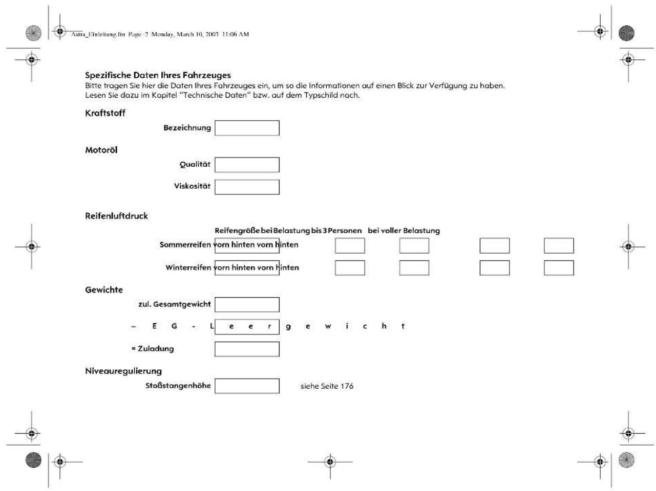 Astra_Einleitung. Im Page - 2 Monday, March 10, 2003 11:06 AM Spezifische Daten Ihres Fahrzeuges Bitte tragen Sie hier die Daten Ihres Fahrzeuges ein, um so die Informationen auf einen Blick zur Verfügung zu haben. Lesen Sie dazu im Kapitel "Technische Daten" bzw. auf dem Typschild nach. Kraftstoff Bezeichnung Motoröl Qualität Viskosität Reifenluftdruck Reifengröße bei Belastung bis 3 Personen bei voller Belastung Sommerreifen vorn hinten vorn hinten Winterreifen vorn hinten vorn hinten Gewichte zul. Gesamtgewicht - E G - L e e r g e w i c h t = Zuladung Niveauregulierung Stoßstangenhöhe siehe Seite 176