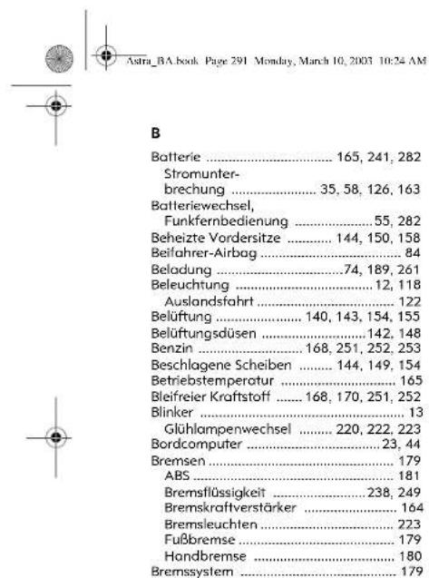 Astra_BA.book Page 291 Monday, March 10, 2003 10:24 AM B Batterie .... 165, 241, 282 Stromunter- brechung .... 35, 58, 126, 163 Batteriewechsel, Funkfernbedienung .... 55, 282 Beheizte Vordersitze .... 144, 150, 158 Beifahrer-Airbag .... 84 Beladung .... 74, 189, 261 Beleuchtung .... 12, 118 Auslandsfahrt .... 122 Belüftung .... 140, 143, 154, 155 Belüftungsdüsen .... 142, 148 Benzin .... 168, 251, 252, 253 Beschlagene Scheiben .... 144, 149, 154 Betriebstemperatur .... 165 Bleifreier Kraftstoff .... 168, 170, 251, 252 Blinker .... 13 Glühlampenwechsel .... 220, 222, 223 Bordcomputer .... 23, 44 Bremsen .... 179 ABS .... 181 Bremsflüssigkeit .... 238, 249 Bremskraftverstärker .... 164 Bremsleuchten .... 223 Fußbremse .... 179 Hondbremse .... 180 Bremssystem .... 179