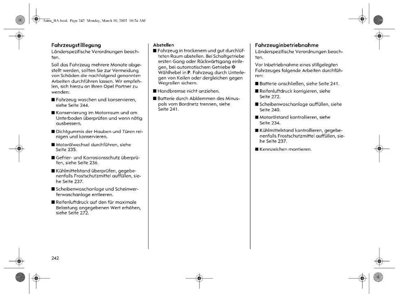 Astra_BA.book Page 242 Monday, March 10, 2003 10:24 AM Fahrzeugstillegung Länderspezifische Verordnungen beach- ten. Soll das Fahrzeug mehrere Monate abge- stellt werden, sollten Sie zur Vermeidung von Schäden die nachfolgend genannten Arbeiten durchführen lassen. Wir empfeh- len, sich hierzu an Ihren Opel Partner zu wenden: ■ Fahrzeug waschen und konservieren, siehe Seite 244. ■ Konservierung im Motorraum und am Unterboden überprüfen und wenn nötig ausbessern. ■ Dichtgummis der Hauben und Türen rei- nigen und konservieren. ■ Motorölwechsel durchführen, siehe Seite 235. ■ Gefrier- und Korrosionsschutz überprü- fen, siehe Seite 236. ■ Kühlmittelstand überprüfen, gegebenenfalls Frostschutzmittel auffüllen, sie- he Seite 237. ■ Scheibenwaschanlage und Scheinwerferwaschanlage entleeren. ■ Reifenluftdruck auf den für maximale Belastung angegebenen Wert erhöhen, siehe Seite 272. Abstellen ■ Fahrzeug in trockenem und gut durchlüfteten Raum abstellen. Bei Schaltgetriebe ersten Gang oder Rückwärtsgang einlegen, bei automatischem Getriebe *Wählhebel in P. Fahrzeug durch Unterlegen von Keilen oder dergleichen gegen Wegrollen sichern. ■ Handbremse nicht anziehen. ■ Batterie durch Abklemmen des Minuspols vom Bordnetz trennen, siehe Seite 241. Fahrzeuginbetriebnahme Länderspezifische Verordnungen beach- ten. Vor Inbetriebnahme eines stillgelegten Fahrzeuges folgende Arbeiten durchfüh- ren: ■ Batterie anschließen, siehe Seite 241. ■ Reifenluftdruck korrigieren, siehe Seite 272. ■ Scheibenwaschanlage auffüllen, siehe Seite 240. ■ Motorölstand kontrollieren, siehe Seite 234. ■ Kühlmittelstand kontrollieren, gegebenenfalls Frostschutzmittel auffüllen, sie- he Seite 237. ■ Kennzeichen montieren.