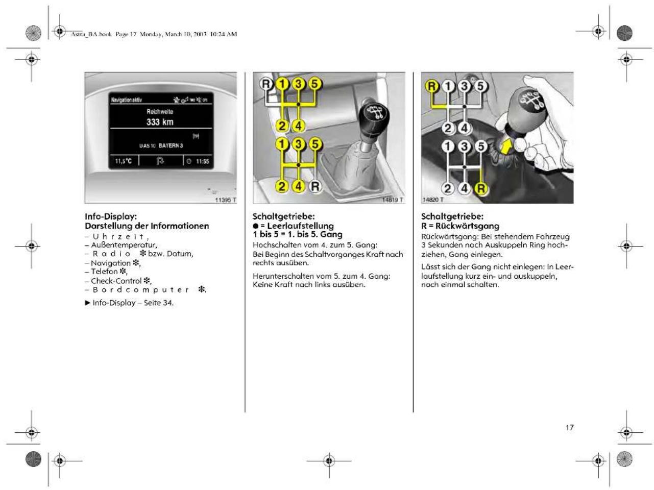 Astra_BA.book Page 17 Mon-day, March 10, 2003 10:24 AM Navigation aktiv Reichweite 333 km UAS 10 BAYERN 3 11,5°C 11:55 11395 T Info-Display: Darstellung der Informationen - Uhr ze it, - Außentemperatur, - Radio * bzw. Datum, - Navigation * - Telefon * - Check-Control * - Bord com put er * ▶ Info-Display - Seite 34. Scholtgetriebe: ● = Leerlaufstellung 1 bis 5 = 1. bis 5. Gang Hochschaften vom 4. zum 5. Gang: Bei Beginn des Schaltvorganges Kraft nach rechts ausüben. Herunterschalten vom 5. zum 4. Gang: Keine Kraft nach links ausüben. Schaltgetriebe: R = Rückwärtsgang Rückwärtsgang: Bei stehendem Fahrzeug 3 Sekunden nach Auskuppeln Ring hoch- ziehen, Gang einlegen. Lässt sich der Gang nicht einlegen: In Leer- laufstellung kurz ein- und auskuppeln, noch einmal schalten.