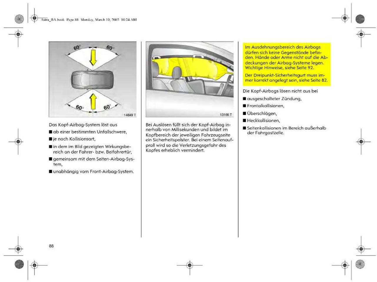 Astra_BA.book Page 88 Mon-day, March 10, 2003 10:24 AM Das Kopf-Airbag-System löst aus ■ ab einer bestimmten Unfallschwere, ■ je noch Kollisionsart, ■ in dem im Bild gezeigten Wirkungsbe- reich an der Fahrer- bzw. Beifahrertür, ■ gemeinsam mit dem Seiten-Airbag-Sys- tem, ■ unabhängig vom Front-Airbag-System. 14649 T 13166 T Bei Auslösen füllt sich der Kopf-Airbag in- nerhalb von Millisekunden und bildet im Kopfbereich der jeweiligen Fahrzeugseite ein Sicherheitspolster. Bei einem Seitenauf- prall wird so die Verletzungsgefahr des Kopfes erheblich vermindert. Im Ausdehnungsbereich des Airbags dürfen sich keine Gegenstände befin- den. Hände oder Arme nicht auf die Ab- deckungen der Airbag-Systeme legen. Wichtige Hinweise, siehe Seite 92. Der Dreipunkt-Sicherheitsgurt muss im- mer korrekt angelegt sein, siehe Seite 82. Die Kopf-Airbags lösen nicht aus bei ■ ausgeschalteter Zündung, ■ Frontalkollisionen, ■ Überschlägen, ■ Heckkollisionen, ■ Seitenkollisionen im Bereich außerhalb der Fahrgastzelle.