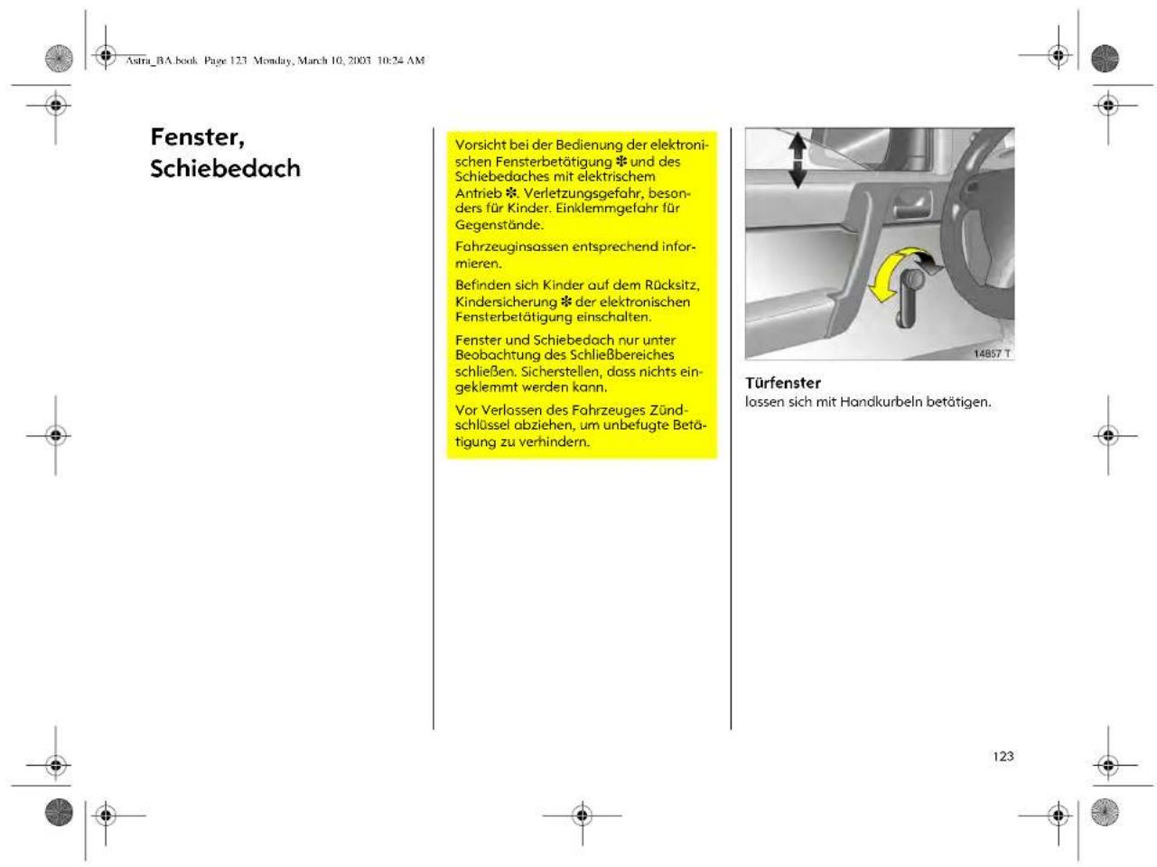 Astra_BA.book Page 123 Monday, March 10, 2003 10:24 AM Fenster, Schiebedach Vorsicht bei der Bedienung der elektronischen Fensterbetätigung und des Schiebedaches mit elektrischem Antrieb Verletzungsgefahr, besonders für Kinder. Einklemmgefahr für Gegenstände. Fahrzeuginsassen entsprechend informieren. Befinden sich Kinder auf dem Rücksitz, Kindersicherung der elektronischen Fensterbetätigung einschalten. Fenster und Schiebedach nur unter Beobachtung des Schließbereiches schließen. Sicherstellen, dass nichts eingeklemmt werden kann. Vor Verlassen des Fahrzeuges Zündschlüssel abziehen, um unbefugte Betätigung zu verhindern. Türfenster lossen sich mit Handkurbeln betätigen.