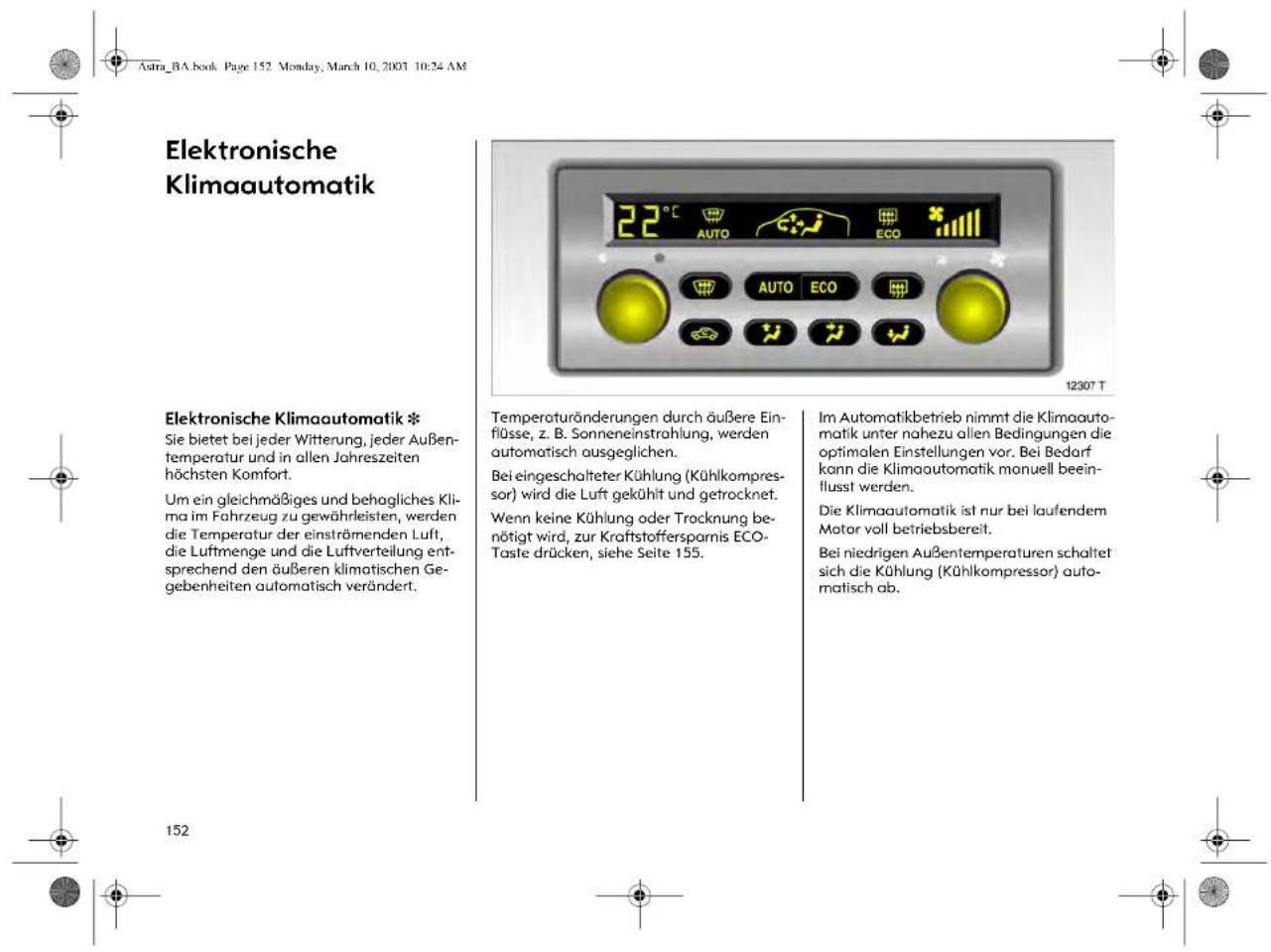 Astra_BA.book Page 152 Monday, March 10, 2003 10:24 AM Elektronische Klimaautomatik Elektronische Klimaautomatik * Sie bietet bei jeder Witterung, jeder Außen- temperatur und in allen Jahreszeiten höchsten Komfort. Um ein gleichmäßiges und behagliches Kli- ma im Fahrzeug zu gewährleisten, werden die Temperatur der einströmenden Luft, die Luftmenge und die Luftverteilung ent- sprechend den äußeren klimatischen Ge- gebenheiten automatisch verändert. Temperaturänderungen durch äußere Ein- flüsse, z. B. Sonneneinstrahlung, werden automatisch ausgeglichen. Bei eingeschalteter Kühlung (Kühlkompress- or) wird die Luft gekühlt und getrocknet. Wenn keine Kühlung oder Trocknung be- nötigt wird, zur Kraftstoffersparnis ECO- Taste drücken, siehe Seite 155. Im Automatikbetrieb nimmt die Klimaauto- matik unter nahezu allen Bedingungen die optimalen Einstellungen vor. Bei Bedarf kann die Klimaautomatik manuell beein- flusst werden. Die Klimaautomatik ist nur bei laufendem Motor voll betriebsbereit. Bei niedrigen Außentemperaturen schaltet sich die Kühlung (Kühlkompressor) auto- matisch ab. 152