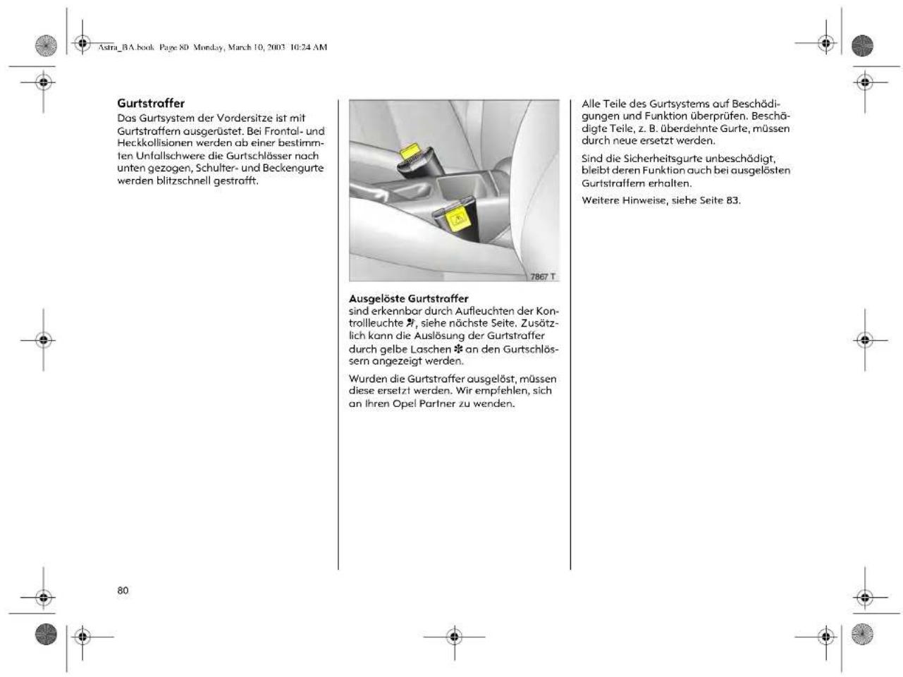 Astra_BA.book Page 80 Monday, March 10, 2003 10:24 AM Gurtstraffer Das Gurtsystem der Vordersitze ist mit Gurtstraffern ausgerüstet. Bei Frontal- und Heckkollisionen werden ab einer bestimm- ten Unfallschwere die Gurtschlösser nach unten gezogen, Schulter- und Beckengurte werden blitzschnell gestrafft. 7867 T Ausgelöste Gurtsstraffer sind erkennbar durch Aufleuchten der Kon- trollleuchte *, siehe nächste Seite. Zusätzlich kann die Auslösung der Gurtsstraffer durch gelbe Laschen * an den Gurtschlöss- sern angezeigt werden. Wurden die Gurtsstraffer ausgelöst, müssen diese ersetzt werden. Wir empfehlen, sich an ihren Opel Partner zu wenden. Alle Teile des Gurtsystems auf Beschädigungen und Funktion überprüfen. Beschädigte Teile, z. B. überdehnte Gurte, müssen durch neue ersetzt werden. Sind die Sicherheitsgurte unbeschädigt, bleibt deren Funktion auch bei ausgelösten Gurtstraffern erhalten. Weitere Hinweise, siehe Seite B3.