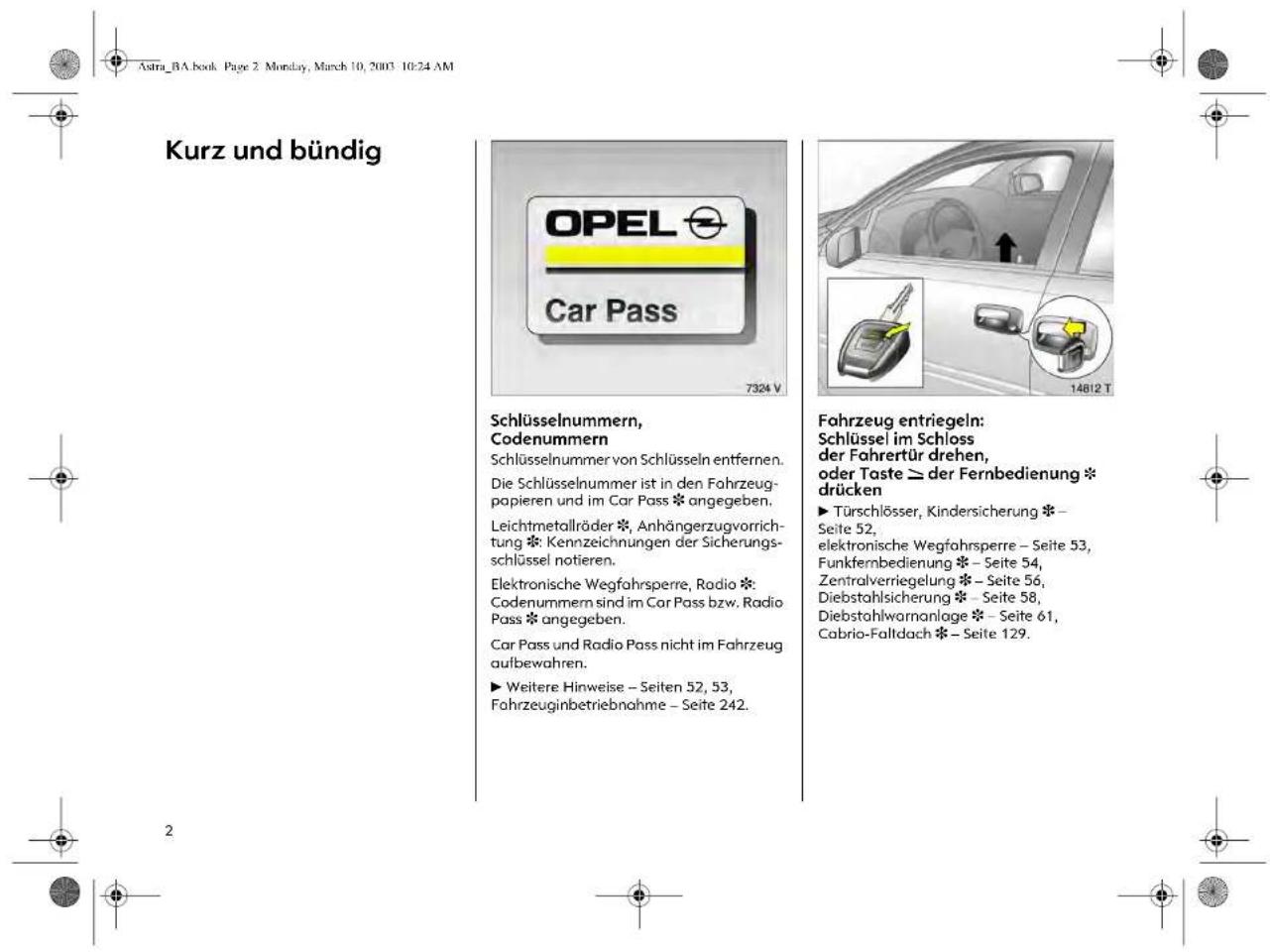 Astra_BA.book Page 2 Monclay, March 10, 2003 10:24 AM Kurz und bündig OPEL Car Pass 7324 V Schlüsselnummern, Codenummern Schlüsselnummer von Schlüsseln entfernen. Die Schlüsselnummer ist in den Fahrzeug- papieren und im Car Pass * angegeben. Leichtmetallräder *, Anhängerzugvorrichtung * Kennzeichnungen der Sicherungs- schlüssel notieren. Elektronische Wegfahrspere, Radio * Codenummern sind im Car Pass bzw. Radio Pass * angegeben. Car Pass und Radio Pass nicht im Fahrzeug aufbewahren. ► Weitere Hinweise – Seiten 52, 53, Fahrzeuginbetriebnahme – Seite 242. Fahrzeug entriegeln: Schlüssel im Schloss der Fahrertür drehen, oder Taste ≥ der Fernbedienung * drücken ► Türschlösser, Kindersicherung * Seite 52, elektronische Wegfahrspere – Seite 53, Funkfernbedienung * Seite 54, Zentralverriegelung * Seite 56, Diebstahlsicherung * Seite 58, Diebstahlwarnanlage * Seite 61, Cabrio-Faltdach * Seite 129.