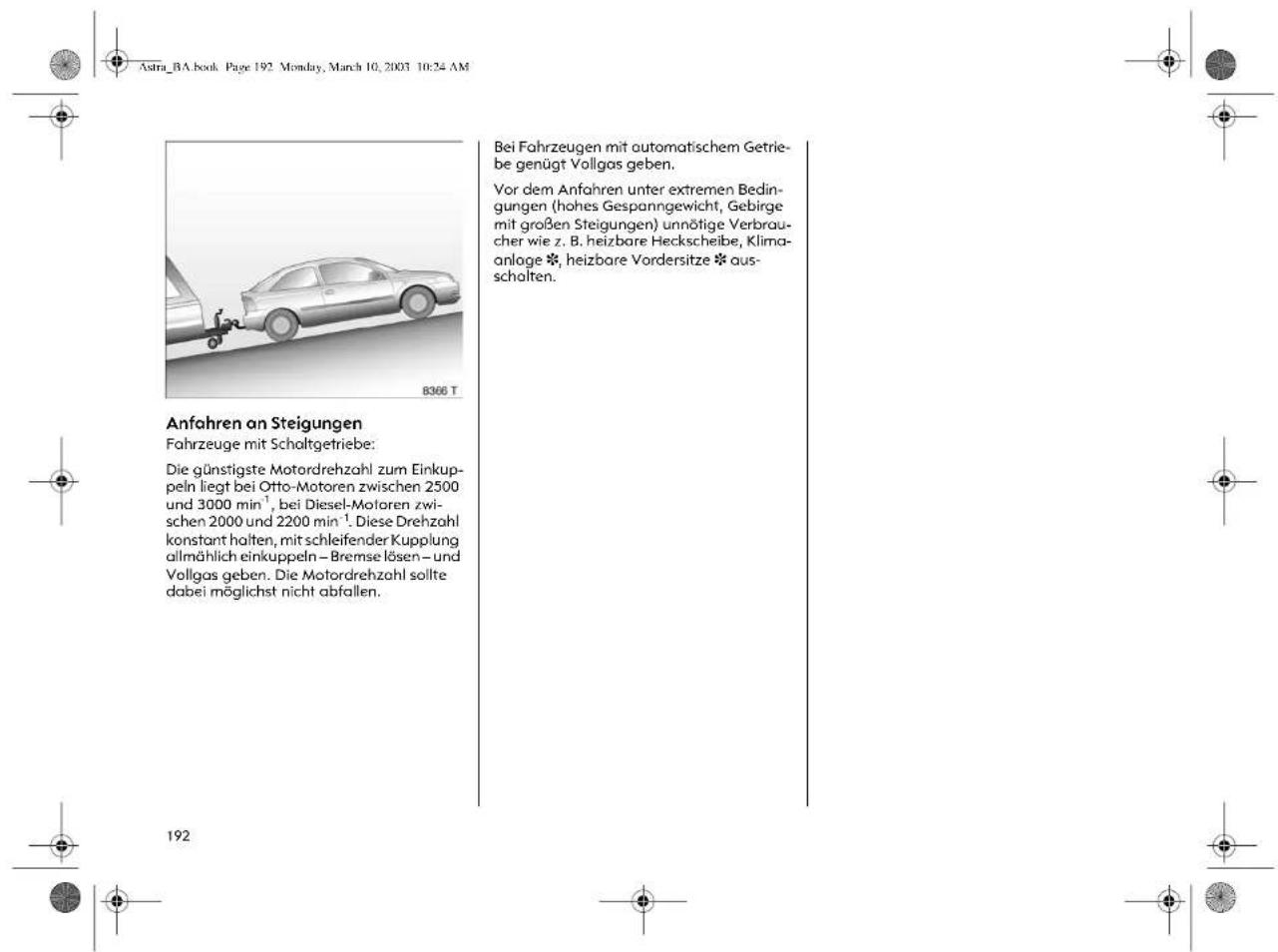 Astra_BA.book Page 192 Monday, March 10, 2003 10:24 AM 8366 T Anfahren an Steigungen Fahrzeuge mit Schaltgetriebe: Die günstigste Motordrehzahl zum Einkuppeln liegt bei Otto-Motoren zwischen 2500 und 3000 min⁻¹, bei Diesel-Motoren zwischen 2000 und 2200 min⁻¹. Diese Drehzahl konstant halten, mit schleifender Kupplung allmählich einkuppeln – Bremse lösen – und Vollgas geben. Die Motordrehzahl sollte dabei möglichst nicht abfallen. Bei Fahrzeugen mit automatischem Getriebe genügt Vollgas geben. Vor dem Anfahren unter extremen Bedingungen (hohes Gespanngewicht, Gebirge mit großen Steigungen) unnötige Verbraucher wie z. B. heizbare Heckscheibe, Klimaanlage *, heizbare Vordersitze * ausschalten.