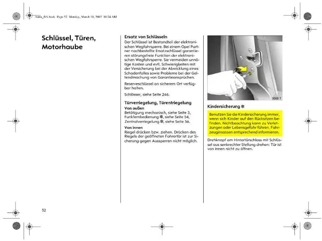 Astra_BA.book Page 52 Monday, March 10, 2003 10:24 AM Schlüssel, Türen, Motorhaube Ersatz von Schlüsseln Der Schlüssel ist Bestandteil der elektronischen Wegfahrspere. Bei einem Opel Partner nachbestellte Ersatzschlüssel garantieren störungsfreie Funktion der elektronischen Wegfahrspere. Sie vermeiden unnötige Kosten und evtl. Schwierigkeiten mit der Versicherung bei der Abwicklung eines Schadenfalles sowie Probleme bei der Geltendmachung von Garantieansprüchen. Reserveschlüssel an sicherem Ort verfügbar halten. Schlösser, siehe Seite 246. Türverriegelung, Türentriegelung Von außen Betätigung mechanisch, siehe Seite 3, Funkfernbedienung *, siehe Seite 54, Zentralverriegelung *, siehe Seite 56. Von innen Riegel drücken bzw. ziehen. Drücken des Riegels der geöffneten Fahrertür ist zur Sicherung gegen Aussperren nicht möglich. Kindersicherung * Benutzen Sie die Kindersicherung immer, wenn sich Kinder auf den Rücksitzen befinden. Nichtbeachtung kann zu Verletzungen oder Lebensgefahr führen. Fahrzeuginsassen entsprechend informieren. Drehknopf am Hintertürschloss mit Schlüssel aus senkrechter Stellung drehen: Tür ist von innen nicht zu öffnen.