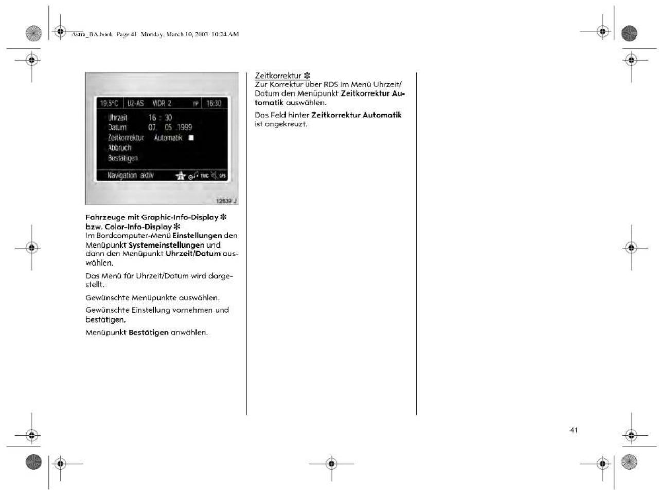 Astra_BA.book Page 41 Monday, March 10, 2003 10:24 AM 19.5°C U2-AS WDR 2 TP 16:30 Uhrzeit 16 : 30 Datum 07. 05 1999 Zeitkorrektur Automatik ■ Abbruch Bestätigen Navigation aktiv TIC GS 12839 J Fahrzeuge mit Graphic-Info-Display * bzw. Color-Info-Display * Im Bordcomputer-Menü Einstellungen den Menüpunkt Systemeinstellungen und dann den Menüpunkt Uhrzeit/Datum aus- wählen. Das Menü für Uhrzeit/Datum wird darge- stellt. Gewünschte Menüpunkte auswählen. Gewünschte Einstellung vornehmen und bestätigen. Menüpunkt Bestätigen anwählen. Zeitkorrektur * Zur Korrektur über RDS im Menü Uhrzeit/ Datum den Menüpunkt Zeitkorrektur Au- tomatik auswählen. Das Feld hinter Zeitkorrektur Automatik ist angekreuzt.