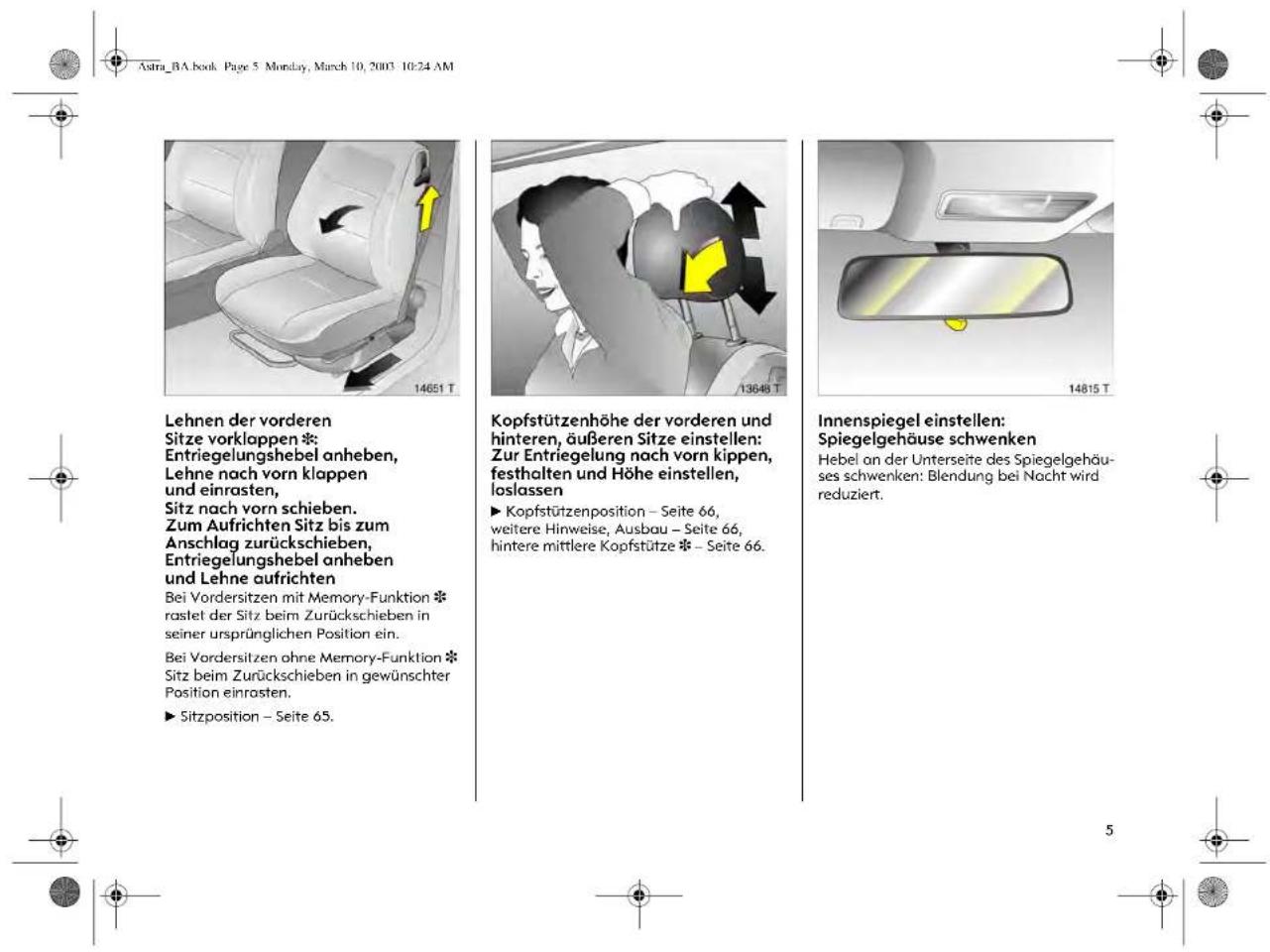 Astra_BA.book Page 5 Monclay, March 10, 2003 10:24 AM Lehnen der vorderen Sitze vorklappen * Entriegelungshebel anheben, Lehne nach vorn klappen und einrasten, Sitz nach vorn schieben. Zum Aufrichten Sitz bis zum Anschlag zurückschieben, Entriegelungshebel anheben und Lehne aufrichten Bei Vordersitzen mit Memory-Funktion * rastet der Sitz beim Zurückschieben in seiner ursprünglichen Position ein. Bei Vordersitzen ohne Memory-Funktion * Sitz beim Zurückschieben in gewünschter Position einrasten. ► Sitzposition – Seite 65. Kopfstützenhöhe der vorderen und hinteren, äußeren Sitze einstellen: Zur Entriegelung nach vorn kippen, festhalten und Höhe einstellen, loslassen ► Kopfstützenposition – Seite 66, weitere Hinweise, Ausbau – Seite 66, hintere mittlere Kopfstütze * – Seite 66. Innenspiegel einstellen: Spiegelgehäuse schwenken Hebel an der Unterseite des Spiegelgehäus- ses schwenken: Blendung bei Nacht wird reduziert.