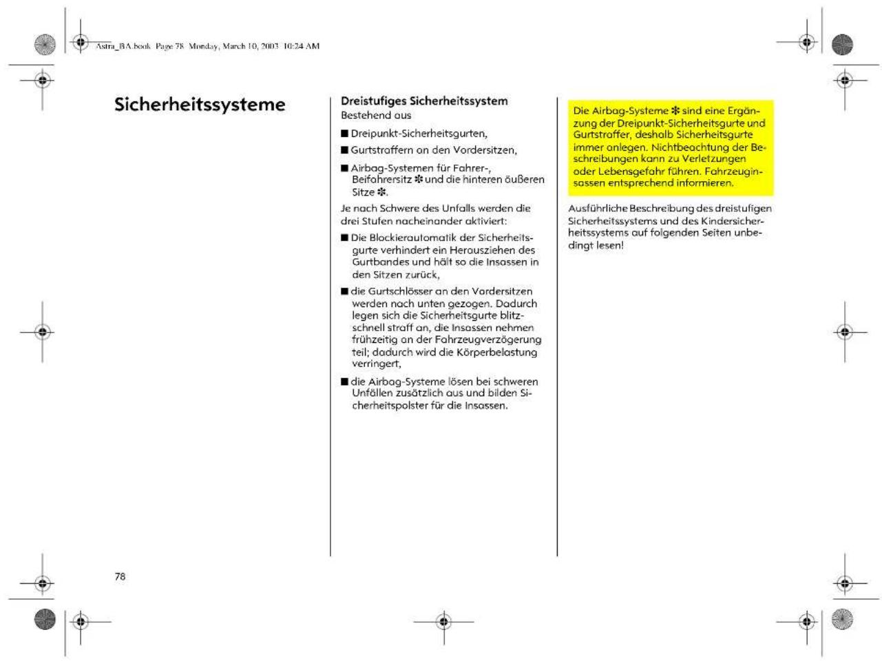 Astra_BA.book Page 78 Monday, March 10, 2003 10:24 AM Sicherheitssysteme Dreistufiges Sicherheitssystem Bestehend aus ■ Dreipunkt-Sicherheitsgurten, ■ Gurtstraffern an den Vordersitzen, ■ Airbag-Systemen für Fahrer- , Beifahrersitz ✝ und die hinteren äußeren Sitze ✝. Je nach Schwere des Unfalls werden die drei Stufen nacheinander aktiviert: ■ Die Blockierautomatik der Sicherheitsgurte verhindert ein Herausziehen des Gurtbandes und hält so die Insassen in den Sitzen zurück, ■ die Gurtschlösser an den Vordersitzen werden nach unten gezogen. Dadurch legen sich die Sicherheitsgurte blitzschnell straff an, die Insassen nehmen frühzeitig an der Fahrzeugverzögerung teil; dadurch wird die Körperbelastung verringert, ■ die Airbag-Systeme lösen bei schweren Unfällen zusätzlich aus und bilden Sicherheitspolster für die Insassen. Die Airbag-Systeme ✝ sind eine Ergänzung der Dreipunkt-Sicherheitsgurte und Gurtstraffer, deshalb Sicherheitsgurte immer anlegen. Nichtbeachtung der Beschreibungen kann zu Verletzungen oder Lebensgefahr führen. Fahrzeuginsassen entsprechend informieren. Ausführliche Beschreibung des dreistufigen Sicherheitssystems und des Kindersicherheitssystems auf folgenden Seiten unbedingt lesen!