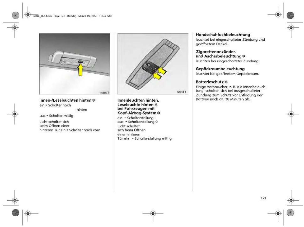 Astra_BA.book Page 121 Monday, March 10, 2003 10:24 AM Innen-/Leseleuchten hinten * ein = Schalter nach hinten aus - Schalter mittig Licht schaltet sich beim Öffnen einer hinteren Tür ein = Schalter nach vorn Innenleuchten hinten, Leseleuchte hinten * bei Fahrzeugen mit Kopf-Airbag-System * ein - Schalterstellung I aus = Schalterstellung 0 Licht schaltet sich beim Öffnen einer hinteren Tür ein - Schalterstellung mittig Handschuhfachbeleuchtung leuchtet bei eingeschalteter Zündung und geöffnetem Deckel. Zigarettenanzünder- und Ascherbeleuchtung * leuchten bei eingeschalteter Zündung. Gepäckraumbeleuchtung leuchtet bei geöffnetem Gepäckraum. Batterieschutz * Einige Verbraucher, z. B. die Innenbeleuch- tung, schalten sich bei ausgeschalteter Zündung zum Schutz vor Entladung der Batterie nach ca. 30 Minuten ab. 121