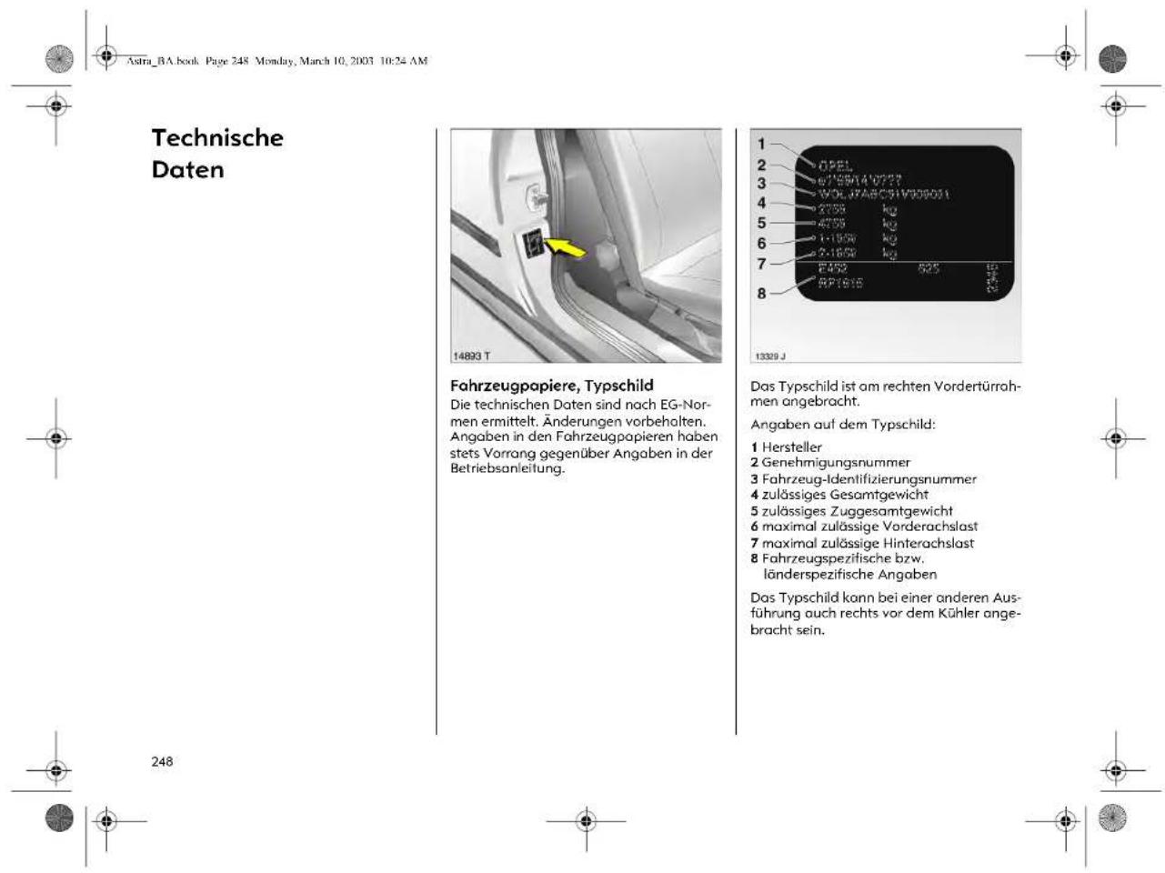 Astra_BA.book Page 248 Monday, March 10, 2003 10:24 AM Technische Daten Fahrzeugpapiere, Typschild Die technischen Daten sind nach EG-Normen ermittelt. Änderungen vorbehalten. Angaben in den Fahrzeugpapieren haben stets Vorrang gegenüber Angaben in der Betriebsanleitung. Das Typschild ist am rechten Vordertürrahmen angebracht. Angaben auf dem Typschild: 1 Hersteller 2 Genehmigungsnummer 3 Fahrzeug-Identifizierungsnummer 4 zulässiges Gesamtgewicht 5 zulässiges Zuggesamtgewicht 6 maximal zulässige Vorderachslast 7 maximal zulässige Hinterachslast 8 Fahrzeugspezifische bzw. länderspezifische Angaben Das Typschild kann bei einer anderen Ausführung auch rechts vor dem Kühler angebracht sein.