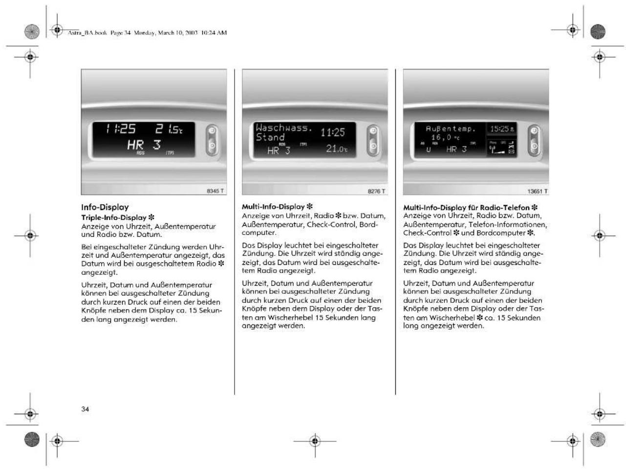 Astra_BA.book Page 34 Mon-day, March 10, 2003 10:24 AM 11:25 21st HR 3 8345 T Weschwass. 11:25 Stand HR 3 21.0t 8276 T Außentemp. 15:25 16,0 °C U HR 3 13651 T Info-Display Triple-Info-Display * Anzeige von Uhrzeit, Außentemperatur und Radio bzw. Datum. Bei eingeschalteter Zündung werden Uhr-zeit und Außentemperatur angezeigt, das Datum wird bei ausgeschaltetem Radio * angezeigt. Uhrzeit, Datum und Außentemperatur können bei ausgeschalteter Zündung durch kurzen Druck auf einen der beiden Knöpfe neben dem Display ca. 15 Sekunden lang angezeigt werden. Multi-Info-Display * Anzeige von Uhrzeit, Radio * bzw. Datum, Außentemperatur, Check-Control, Bordcomputer. Das Display leuchtet bei eingeschalteter Zündung. Die Uhrzeit wird ständig angezeigt, das Datum wird bei ausgeschaltem Radio angezeigt. Uhrzeit, Datum und Außentemperatur können bei ausgeschaltemter Zündung durch kurzen Druck auf einen der beiden Knöpfe neben dem Display oder der Tassten am Wischerhebel 15 Sekunden lang angezeigt werden. Multi-Info-Display für Radio-Telefon * Anzeige von Uhrzeit, Radio bzw. Datum, Außentemperatur, Telefon-Informationen, Check-Control * und Bordcomputer * Das Display leuchtet bei eingeschalteter Zündung. Die Uhrzeit wird ständig angezeigt, das Datum wird bei ausgeschaltem Radio angezeigt. Uhrzeit, Datum und Außentemperatur können bei ausgeschalteter Zündung durch kurzen Druck auf einen der beiden Knöpfe neben dem Display oder der Tassten am Wischerhebel * ca. 15 Sekunden lang angezeigt werden.