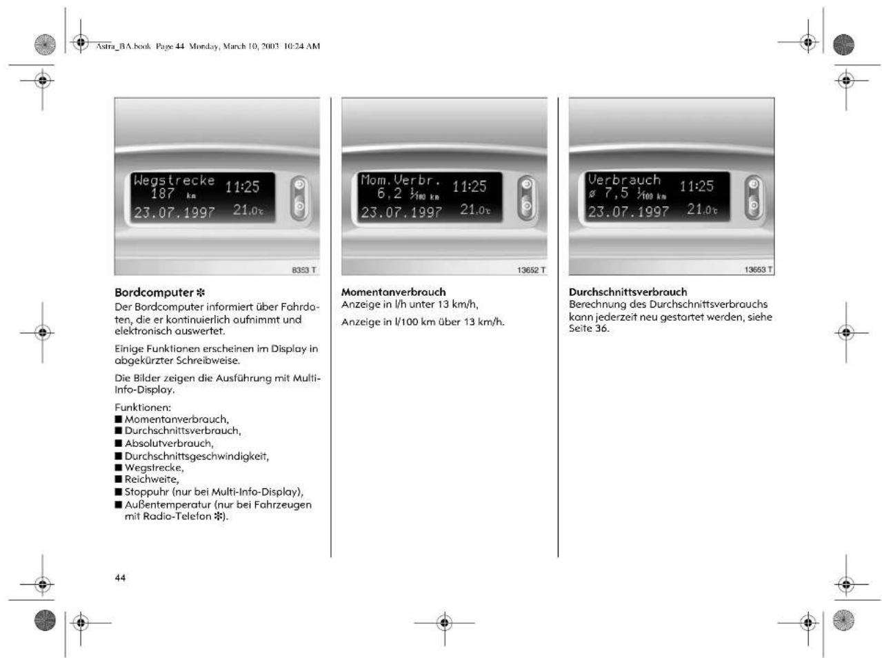 Astra_BA.book Page 44 Monday, March 10, 2003 10:24 AM Wegstrecke 11:25 187 km 23.07.1997 21.0c Bordcomputer * Der Bordcomputer informiert über Fahrdaten, die er kontinuierlich aufnimmt und elektronisch auswertet. Einige Funktionen erscheinen im Display in abgekürzter Schreibweise. Die Bilder zeigen die Ausführung mit Multi-Info-Display. Funktionen: ■ Momentanverbrauch, ■ Durchschnittsverbrauch, ■ Absolutverbrauch, ■ Durchschnittsgeschwindigkeit, ■ Wegstrecke, ■ Reichweite, ■ Stoppuhr (nur bei Multi-Info-Display), ■ Außentemperatur (nur bei Fahrzeugen mit Radio-Telefon *). Momentanverbrauch Anzeige in l/h unter 13 km/h, Anzeige in l/100 km über 13 km/h. Verbrauch 11:25 ø 7,5 ½km 23.07.1997 21.0c Durchschnittsverbrauch Berechnung des Durchschnittsverbrauchs kann jederzeit neu gestartet werden, siehe Seite 36. 44