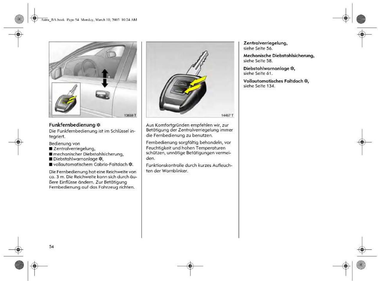 Astra_BA.book Page 54 Monday, March 10, 2003 10:24 AM Funkfernbedienung * Die Funkfernbedienung ist im Schlüssel integriert. Bedienung von ■ Zentralverriegelung, ■ mechanischer Diebstahlsicherung, ■ Diebstahlwarranlage *, ■ vollautomatischem Cabrio-Faltdach *. Die Fernbedienung hat eine Reichweite von ca. 3 m. Die Reichweite kann sich durch äußere Einflüsse ändem. Zur Betätigung Fernbedienung auf das Fahrzeug richten. Aus Komfortgründen empfehlen wir, zur Betätigung der Zentralverriegelung immer die Fernbedienung zu benutzen. Fernbedienung sorgfältig behandeln, vor Feuchtigkeit und hohen Temperaturen schützen, unnötige Betätigungen vermeiden. Funktionskontrolle durch kurzes Aufleuchten der Warnblinker. Zentralverriegelung, siehe Seite 56. Mechanische Diebstahlsicherung, siehe Seite 58. Diebstahlwarranlage *, siehe Seite 61. Vollautomotisches Faltdach *, siehe Seite 134. 54