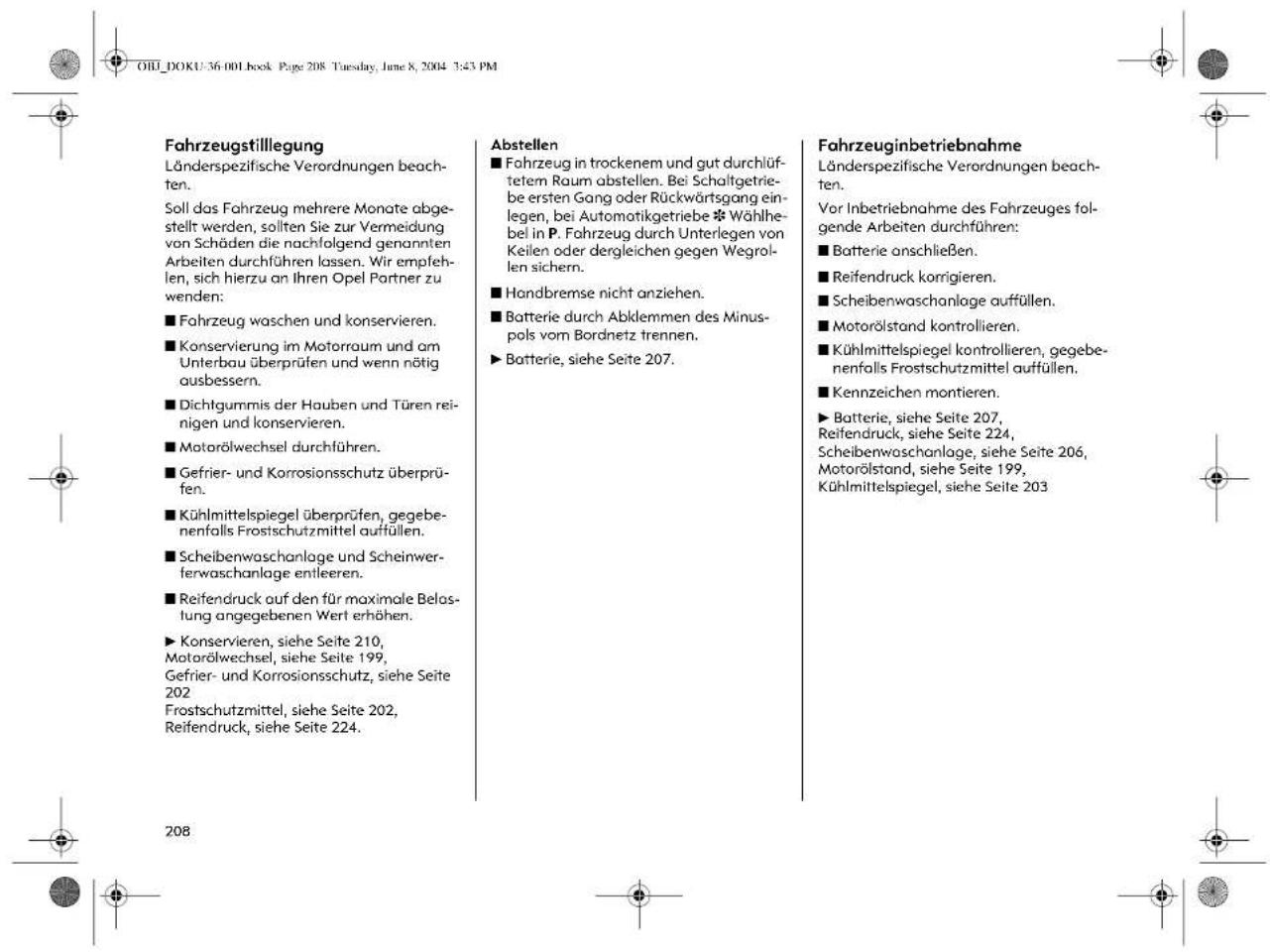 OHL_DOKU-36.001.Book Page 208 Tuesday, June 8, 2004 3:43 PM Fahrzeugstillegung Länderspezifische Verordnungen beach- ten. Soll das Fahrzeug mehrere Monate abge- stellt werden, sollten Sie zur Vermeidung von Schäden die nachfolgend genannten Arbeiten durchführen lassen. Wir empfeh- len, sich hierzu an Ihren Opel Partner zu wenden: ■ Fahrzeug waschen und konservieren. ■ Konservierung im Motorraum und am Unterbau überprüfen und wenn nötig ausbessern. ■ Dichtgummis der Hauben und Türen rei- nigen und konservieren. ■ Motorölwechsel durchführen. ■ Gefrier- und Korrosionsschutz überprü- fen. ■ Kühlmittelspiegel überprüfen, gegebenenfalls Frostschutzmittel auffüllen. ■ Scheibenwaschanlage und Scheinwerferwaschanlage entleeren. ■ Reifendruck auf den für maximale Belas- lung angegebenen Wert erhöhen. ► Konservieren, siehe Seite 210, Motorölwechsel, siehe Seite 199, Gefrier- und Korrosionsschutz, siehe Seite 202 Frostschutzmittel, siehe Seite 202, Reifendruck, siehe Seite 224. Abstellen ■ Fahrzeug in trockenem und gut durchlüftetem Raum abstellen. Bei Schaltgetriebe ersten Gang oder Rückwärtsgang einlegen, bei Automotikgetriebe *Wählhebel in P. Fahrzeug durch Unterlegen von Keilen oder dergleichen gegen Wegrollen sichern. ■ Handbremse nicht anziehen. ■ Batterie durch Abklemmen des Minuspols vom Bordnetz trennen. ► Batterie, siehe Seite 207. Fahrzeuginbetriebnahme Länderspezifische Verordnungen beach- ten. Vor Inbetriebnahme des Fahrzeuges fol- gende Arbeiten durchführen: ■ Batterie anschließen. ■ Reifendruck korrigieren. ■ Scheibenwaschanlage auffüllen. ■ Motorölstand kontrollieren. ■ Kühlmittelspiegel kontrollieren, gegebenenfalls Frostschutzmittel auffüllen. ■ Kennzeichen montieren. ► Batterie, siehe Seite 207, Reifendruck, siehe Seite 224, Scheibenwaschanlage, siehe Seite 206, Motorölstand, siehe Seite 199, Kühlmittelspiegel, siehe Seite 203 208