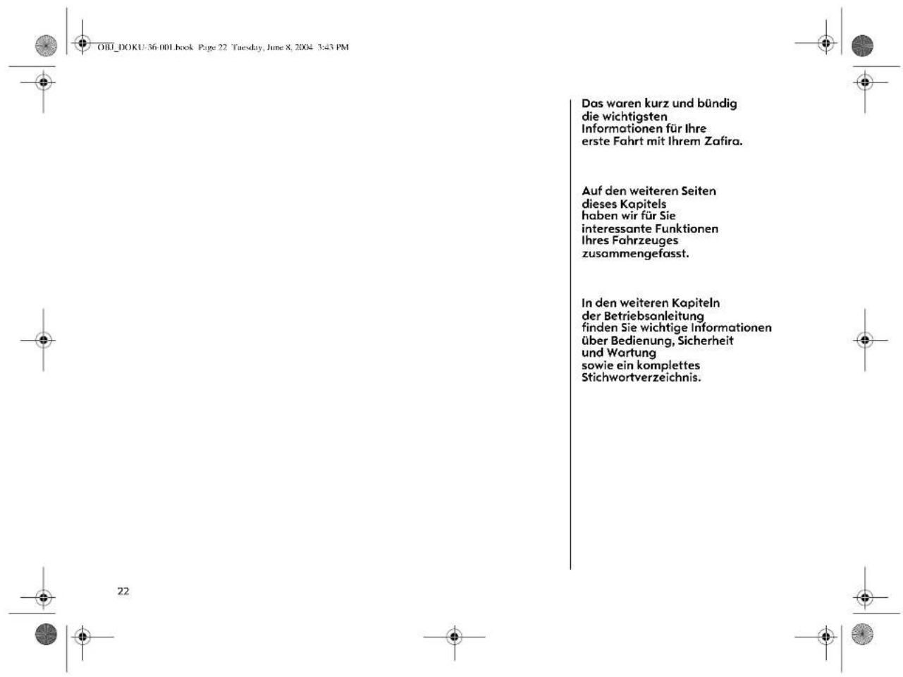 Oll_DOKU-36.001 book Page 22 Tuesday, June 8, 2004 3:45 PM Das waren kurz und bündig die wichtigsten Informationen für Ihre erste Fahrt mit Ihrem Zafira. Auf den weiteren Seiten dieses Kapitels haben wir für Sie interessante Funktionen Ihres Fahrzeuges zusammengefasst. In den weiteren Kapiteln der Betriebsanleitung finden Sie wichtige Informationen über Bedienung, Sicherheit und Wartung sowie ein komplettes Stichwortverzeichnis.
