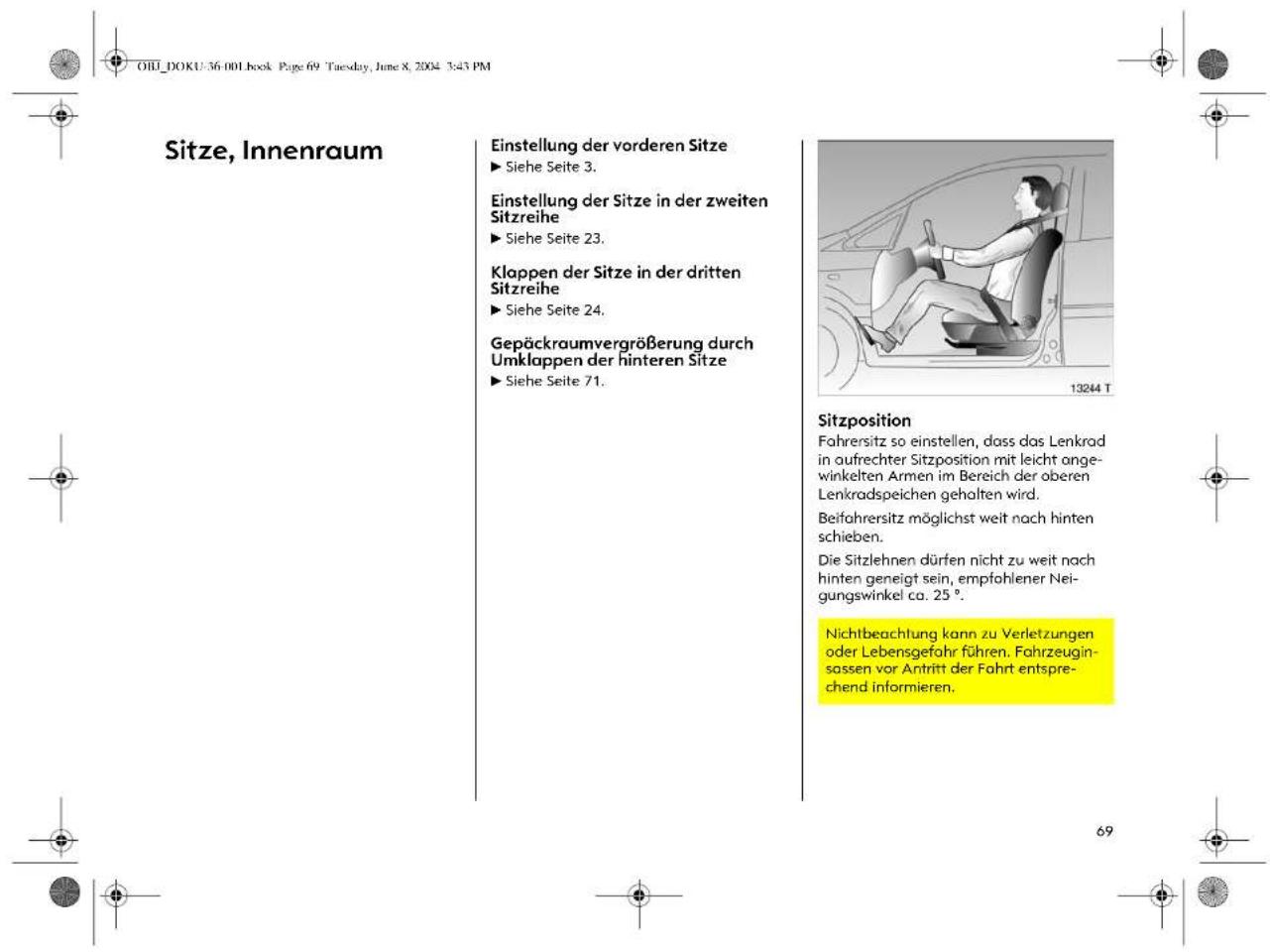 OHL_DOKU-36.001 book Page 69 Tuesday, June 8, 2004 3:45 PM Sitze, Innenraum Einstellung der vorderen Sitze ► Siehe Seite 3. Einstellung der Sitze in der zweiten Sitzreihe ► Siehe Seite 23. Klappen der Sitze in der dritten Sitzreihe ► Siehe Seite 24. Gepäckraumvergrößerung durch Umklappen der hinteren Sitze ► Siehe Seite 71. Sitzposition Fahrersitz so einstellen, dass das Lenkrad in aufrechter Sitzposition mit leicht ange- winkelten Armen im Bereich der oberen Lenkradspeichen gehalten wird. Beifahrersitz möglichst weit nach hinten schieben. Die Sitzlehnen dürfen nicht zu weit nach hinten geneigt sein, empfohlener Nei- gungswinkel ca. 25 °. Nichtbeachtung kann zu Verletzungen oder Lebensgefahr führen. Fahrzeugin- sassen vor Antritt der Fahrt entspre- chend informieren.