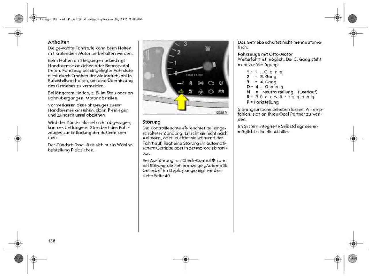 Omega_BA.book Page 138 Monday, September 16, 2002 8:48 AM Anhalten Die gewählte Fahrstufe kann beim Holten mit laufendem Motor beibehalten werden. Beim Holten an Steigungen unbedingt Handbremse anziehen oder Bremspedol treten. Fahrzeug bei eingelegter Fahrstufe nicht durch Erhöhen der Motordrehzahl in Ruhestellung halten, um eine Überhitzung des Getriebes zu vermeiden. Bei längerem Halten, z. B. im Stau oder an Bahnübergängen, Motor abstellen. Vor Verlassen des Fahrzeuges zuerst Handbremse anziehen, dann P einlegen und Zündschlüssel abziehen. Wird der Zündschlüssel nicht abgezogen, kann es bei längerer Standzeit des Fahr- zeuges zur Entladung der Batterie kom- men. Der Zündschlüssel lässt sich nur in Wählhe- belstellung P abziehen. Störung Die Kontrollleuchte «» leuchtet bei einge- scholteter Zündung. Erlischt sie nicht nach Anlassen, oder leuchtet sie während der Fahrt auf, liegt eine Störung im automati- schem Getriebe oder in der Motorelektronik vor. Bei Ausführung mit Check-Control * kann bei Störung die Fehleranzeige „Automatik Getriebe“ im Display angezeigt werden, siehe Seite 40. Das Getriebe schaltet nicht mehr automa- tisch. Fahrzeuge mit Otto-Motor Weiterfahrt ist möglich. Der 2. Gang steht nicht zur Verfügung: 1 - 1 . G a n g 2 = 3. Gang 3 = 4. Gang D = 4 , G a n g N = Neutralstellung (Leerlauf) R = R ü c k w ä r t s g a n g P = Porkstellung Störungsursache beheben lassen. Wir emp- fehlen, sich on Ihren Opel Partner zu wen- den. Im System integrierte Selbstdiagnose er- möglicht schnelle Abhilfe.