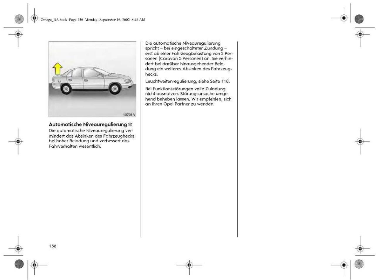 Omega_BA.book Page 156 Monday, September 16, 2002 8:48 AM Automatische Niveauregulierung * Die automatische Niveauregulierung ver- mindert das Absinken des Fahrzeughecks bei hoher Beladung und verbessert das Fahrverhalten wesentlich. Die automatische Niveauregulierungs spricht – bei eingeschalteter Zündung – erst ab einer Fahrzeugbelastung von 3 Per- sonen (Caravan 5 Personen) an. Sie verhin- dert bei darüber hinausgehender Bela- dung ein weiteres Absinken des Fahrzeug- hecks. Leuchtweitenregulierung, siehe Seite 118. Bei Funktionsstörungen volle Zuladung nicht ausnutzen. Störungsursache umge- hend beheben lassen. Wir empfehlen, sich an ihren Opel Partner zu wenden.
