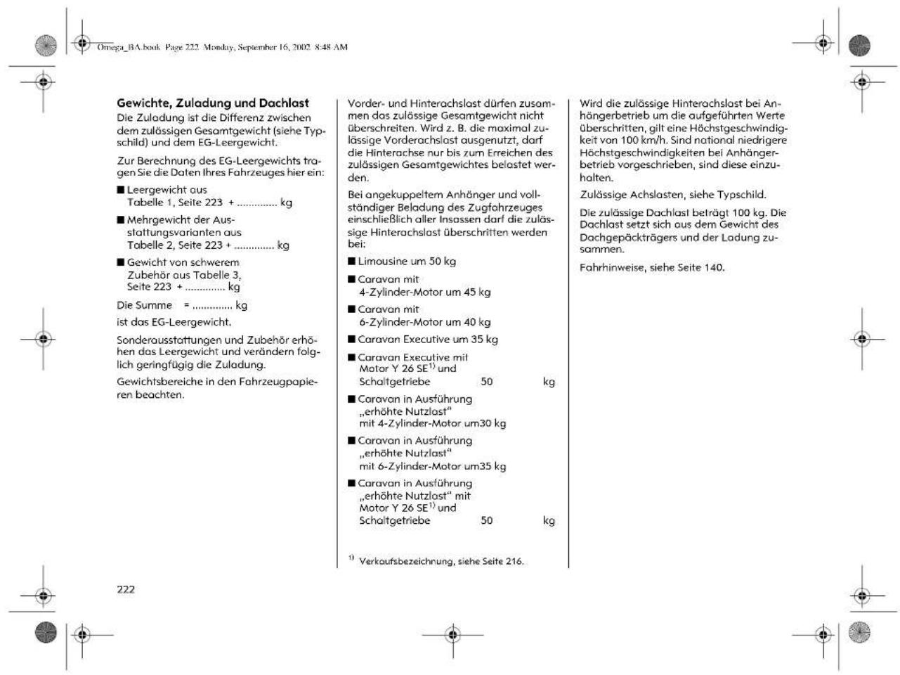 Gewichte, Zuladung und Dachlast Die Zuladung ist die Differenz zwischen dem zulössigen Gesamtgewicht (siehe Typschild) und dem EG-Leergewicht. Zur Berechnung des EG-Leergewichts tragen Sie die Daten Ihres Fahrzeuges hier ein: ■ Leergewicht aus Tabelle 1, Seite 223 + ....../.. kg ■ Mehrgewicht der Ausstattungsvarianten aus Tabelle 2, Seite 223 + ....../.. kg ■ Gewicht von schwerem Zubehör aus Tabelle 3, Seite 223 + ....../.. kg Die Summe = ....../.. kg ist das EG-Leergewicht. Sonderausstattungen und Zubehör erhöhen das Leergewicht und verändern folglich geringfügig die Zuladung. Gewichtsbereiche in den Fahrzeugpapieren beachten. Vorder- und Hinterachslast dürfen zusammen das zulössige Gesamtgewicht nicht überschreiten. Wird z. B. die maximal zulässige Vorderachslast ausgenutzt, darf die Hinterachse nur bis zum Erreichen des zulässigen Gesamtgewichtes belastet werden. Bei angekuppeltem Anhänger und vollständiger Beladung des Zugfahrzeuges einschließlich aller Insassen darf die zulässige Hinterachslast überschritten werden bei: ■ Limousine um 50 kg ■ Caravan mit 4-Zylinder-Motor um 45 kg ■ Caravan mit 6-Zylinder-Motor um 40 kg ■ Caravan Executive um 35 kg ■ Caravan Executive mit Motor Y 26 SE¹ und Schaltgetriebe 50 kg ■ Caravan in Ausführung „erhöhte Nutzlast“ mit 4-Zylinder-Motor um30 kg ■ Caravan in Ausführung „erhöhte Nutzlast“ mit 6-Zylinder-Motor um35 kg ■ Caravan in Ausführung „erhöhte Nutzlast“ mit Motor Y 26 SE¹ und Schaltgetriebe 50 kg ¹ Verkaufsbezeichnung, siehe Seite 216. Wird die zulössige Hinterachslast bei Anhängerbetrieb um die aufgeführten Werte überschritten, gilt eine Höchstgeschwindigkeit von 100 km/h. Sind notional niedrigere Höchstgeschwindigkeiten bei Anhängerbetrieb vorgeschrieben, sind diese einzuhalten. Zulässige Achslasten, siehe Typschild. Die zulässige Dachlast beträgt 100 kg. Die Dachlast setzt sich aus dem Gewicht des Dachgepäckträgers und der Ladung zusammen. Fahrhinweise, siehe Seite 140.