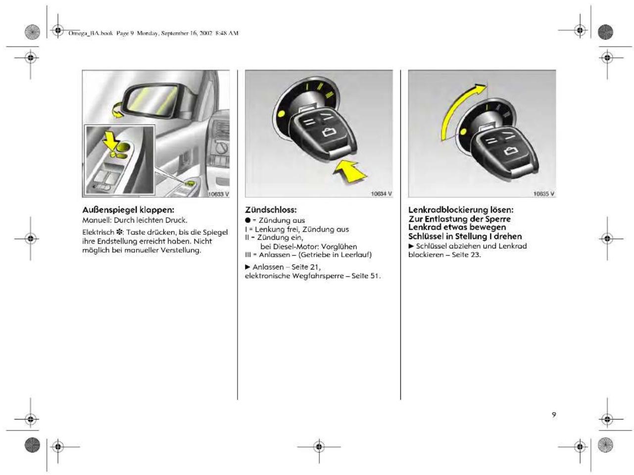 Omega_BA.book Page 9 Monday, September 16, 2002 8:48 AM Außenspiegel klappen: Manuell: Durch leichten Druck. Elektrisch ❖: Taste drücken, bis die Spiegel ihre Endstellung erreicht haben. Nicht möglich bei manueller Verstellung. Zündschloss: ● - Zündung aus I = Lenkung frei, Zündung aus II - Zündung ein, bei Diesel-Motor: Vorglühen III = Anlassen – (Getriebe in Leerlauf) ► Anlassen – Seite 21, elektronische Wegfahrsperre – Seite 51. Lenkradblockierung lösen: Zur Entlastung der Sperre Lenkrad etwas bewegen Schlüssel in Stellung I drehen ► Schlüssel abziehen und Lenkrad blockieren – Seite 23.
