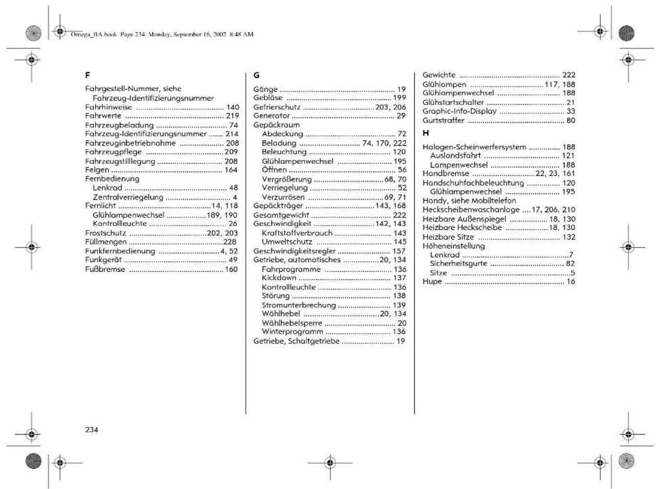 Omega_BA.book Page 234 Monday, September 16, 2002 8:48 AM F Fahrgestell-Nummer, siehe Fahrzeug-Identifizierungsnummer Fahrhinweise .... 140 Fahrwerte .... 219 Fahrzeugbeladung .... 74 Fahrzeug-Identifizierungsnummer .... 214 Fahrzeuginbetriebnahme .... 208 Fahrzeugpflege .... 209 Fahrzeugstillegung .... 208 Felgen .... 164 Fernbedienung Lenkrad .... 48 Zentralverriegelung .... 4 Fernlicht .... 14, 118 Glühlampenwechsel .... 189, 190 Kontrollleuchte .... 26 Frostschutz .... 202, 203 Füllmengen .... 228 Funkfernbedienung .... 4, 52 Funkgerät .... 49 Fußbremse .... 160 G Gänge .... 19 Gebläse .... 199 Gefrierschutz .... 203, 206 Generator .... 29 Gepäckraum Abdeckung .... 72 Beladung .... 74, 170, 222 Beleuchtung .... 120 Glühlampenwechsel .... 195 Öffnen .... 56 Vergrößerung .... 68, 70 Verriegelung .... 52 Verzurrösen .... 69, 71 Gepäckträger .... 143, 168 Gesamtgewicht .... 222 Geschwindigkeit .... 142, 143 Kraftstoffverbrauch .... 143 Umweltschutz .... 145 Geschwindigkeitsregler .... 157 Getriebe, automatisches .... 20, 134 Fahrprogramme .... 136 Kickdown .... 137 Kontrollleuchte .... 136 Störung .... 138 Stromunterbrechung .... 139 Wählhebel .... 20, 134 Wählhebelsperre .... 20 Winterprogramm .... 136 Getriebe, Schaltgetriebe .... 19 Gewichte ..... 222 Glühlampen ..... 117, 188 Glühlampenwechsel ..... 188 Glühstartschalter ..... 21 Graphic-Info-Display ..... 33 Gurtstraffer ..... 80 H Halogen-Scheinwerfersystem ..... 188 Auslandsfahrt ..... 121 Lampenwechsel ..... 188 Handbremse ..... 22, 23, 161 Handschuhfachbeleuchtung ..... 120 Glühlampenwechsel ..... 195 Handy, siehe Mobiltelefon Heckscheibenwaschanlage ... 17, 206, 210 Heizbare Außenspiegel ..... 18, 130 Heizbare Heckscheibe ..... 18, 130 Heizbare Sitze ..... 132 Höheneinstellung Lenkrad ..... 7 Sicherheitsgurte ..... 82 Sitze ..... 5 Hupe ..... 16