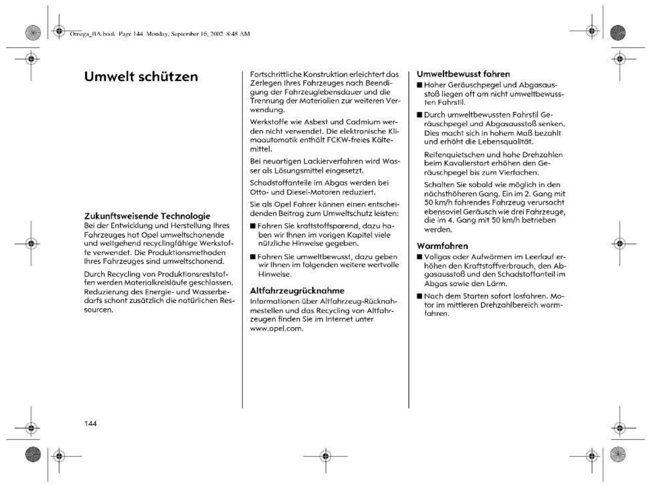Omega_BA.book Page 144 Monday, September 16, 2002 8:48 AM Umwelt schützen Zukunftsweisende Technologie Bei der Entwicklung und Herstellung Ihres Fahrzeuges hat Opel umweltschonende und weitgehend recyclingfähige Werkstoffe verwendet. Die Produktionsmethoden Ihres Fahrzeuges sind umweltschonend. Durch Recycling von Produktionsreststoffen werden Materialkreisläufe geschlossen. Reduzierung des Energie- und Wasserbedarfs schont zusätzlich die natürlichen Ressourcen. Fortschrittliche Konstruktion erleichtert das Zerlegen Ihres Fahrzeuges nach Beendigung der Fahrzeuglebensdauer und die Trennung der Materialien zur weiteren Verwendung. Werkstoffe wie Asbest und Cadmium werden nicht verwendet. Die elektronische Klimaautomatik enthält FCKW-freies Kältemittel. Bei neuartigen Lackierverfahren wird Wasser als Lösungsmittel eingesetzt. Schadstoffanteile im Abgas werden bei Otto- und Diesel-Motoren reduziert. Sie als Opel Fahrer können einen entscheidenden Beitrag zum Umweltschutz leisten: ■ Fahren Sie kraftstoffsparend, dazu haben wir Ihnen im vorigen Kapitel viele nützliche Hinweise gegeben. ■ Fahren Sie umweltbewusst, dazu geben wir Ihnen im folgenden weitere wertvolle Hinweise. Altfahrzeugrücknahme Informationen über Altfahrzeug-Rücknahmestellen und das Recycling von Altfahrzeugen finden Sie im Internet unter www.opel.com. Umweltbewusst fahren ■ Hoher Geräuschpegel und Abgasausstoß liegen oft am nicht umweltbewussten Fahrstil. ■ Durch umweltbewussten Fahrstil Geräuschpegel und Abgasausstoß senken. Dies macht sich in hohem Maß bezahlt und erhöht die Lebensqualität. Reifenquietschen und hohe Drehzahlen beim Kavalierstart erhöhen den Geräuschpegel bis zum Vierfachen. Schalten Sie sobald wie möglich in den nächsthöheren Gang. Ein im 2. Gang mit 50 km/h fahrendes Fahrzeug verursacht ebensoviel Geräusch wie drei Fahrzeuge, die im 4. Gang mit 50 km/h betrieben werden. Warmfahren ■ Vollgas oder Aufwärmen im Leerlauf erhöhen den Kraftstoffverbrauch, den Abgasausstoß und den Schadstoffanteil im Abgas sowie den Lárm. ■ Nach dem Starten sofort losfahren. Motor im mittleren Drehzahlbereich wormfahren.