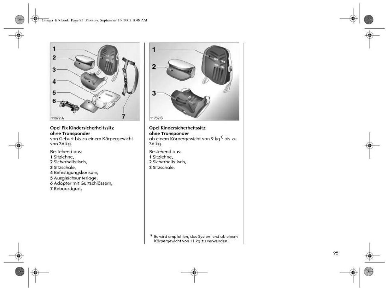 Omega_BA.book Page 95 Monday, September 16, 2002 8:48 AM 1 2 3 4 5 6 7 11572 A Opel Fix Kindersicherheitssitz ohne Transponder von Geburt bis zu einem Körpergewicht von 36 kg. Bestehend aus: 1 Sitzlehne, 2 Sicherheitstisch, 3 Sitzschale, 4 Befestigungskonsale, 5 Ausgleichsunterlage, 6 Adapter mit Gurtschlössern, 7 Reboardgurt. 11752 S Opel Kindersicherheitssitz ohne Transponder ab einem Körpergewicht von 9 kg¹) bis zu 36 kg. Bestehend aus: 1 Sitzlehne, 2 Sicherheitstisch, 3 Sitzschale. ¹¹ Es wird empfohlen, das System erst ab einem Körpergewicht von 11 kg zu verwenden.